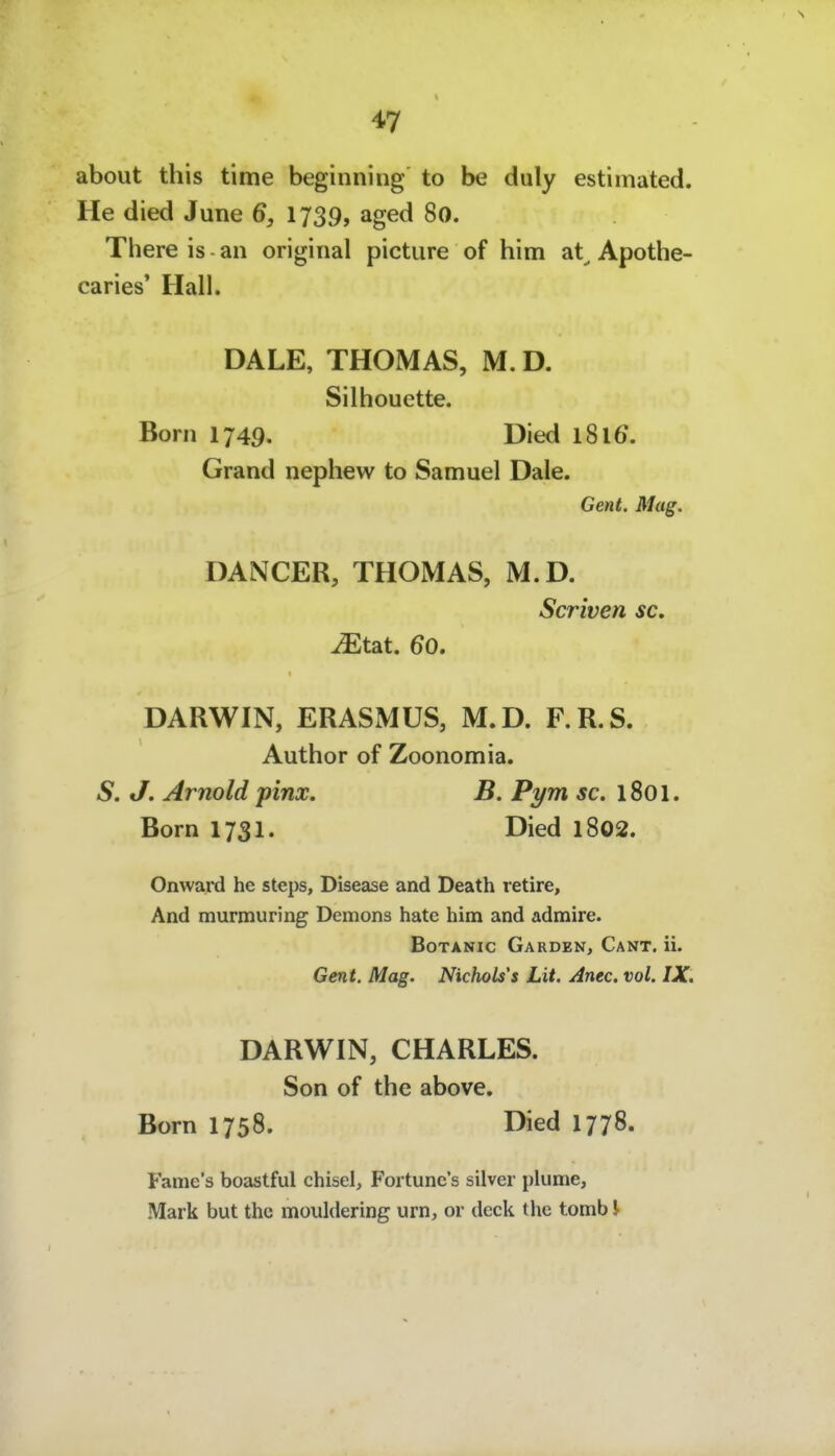 about this time beginning to be duly estimated. He died June 6, 1739, aged 80. There is an original picture of him at^ Apothe- caries' Hall. DALE, THOMAS, M. D. Silhouette. Born 1749. Died l8l6\ Grand nephew to Samuel Dale. Gent. Mag. DANCER, THOMAS, M.D. Scriven sc, Mtsit. 60, DARWIN, ERASMUS, M.D. F.R.S. Author of Zoonomia. S. J. Arnold pinx. B. Pym sc. iSoi. Born 1731. Died l802. Onward he Steps, Disease and Death retire. And murmuring Demons hate him and admire. BoTANic Garden, Cant. ii. Gent. Mag. Nichols's Lit. Anec. vol. IX. DARWIN, CHARLES. Son of the above. Born 1758. Died 1778. Fame's boastful chisel, Fortune's silver plume, Mark but thc mouldering um, or deck the tomb J