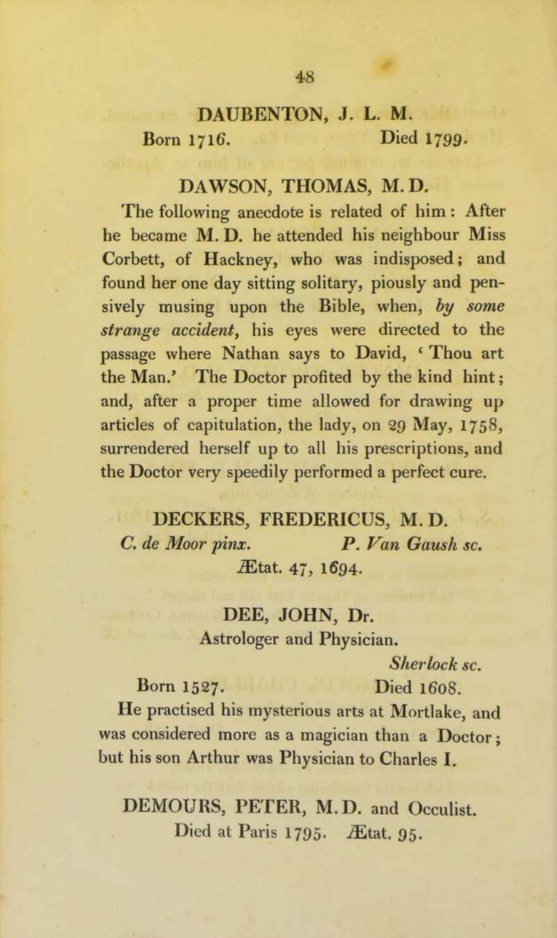 DAUBENTON, J. L. M. Born 1716. Died 1799. DAWSON, THOMAS, M.D. The following anecdote is related of him: After he became M. D. he attended his neighbour Miss Corbett, of Hackney, who was indisposed; and found her one day sitting solitary, piously and pen- sively musing upon the Bible, when, hy some stränge accident, his eyes were directed to the passage where Nathan says to David, ' Thon art the Man.' The Doctor profited by the kind hint; and, after a proper time allowed for drawing up articles of capitulation, the lady, on 29 May, 1758, surrendered herseif up to all his prescriptions, and the Doctor very speedily performed a perfect eure. DECKERS, FREDERICÜS, M. D. C. de Moor pinx. P, Van Gaush sc, Mtait. 47, 1694. DEE, JOHN, Dr. Astrologer and Physician. Sherlock sc. Born 1527. Died 1608. He practised his mysterious arts at Mortlake, and was considered more as a magician than a Doctor; but his son Arthur was Physician to Charles I. DEMOURS, PETER, M.D. and Occulist. Died at Paris 1795. ^tat. 95.