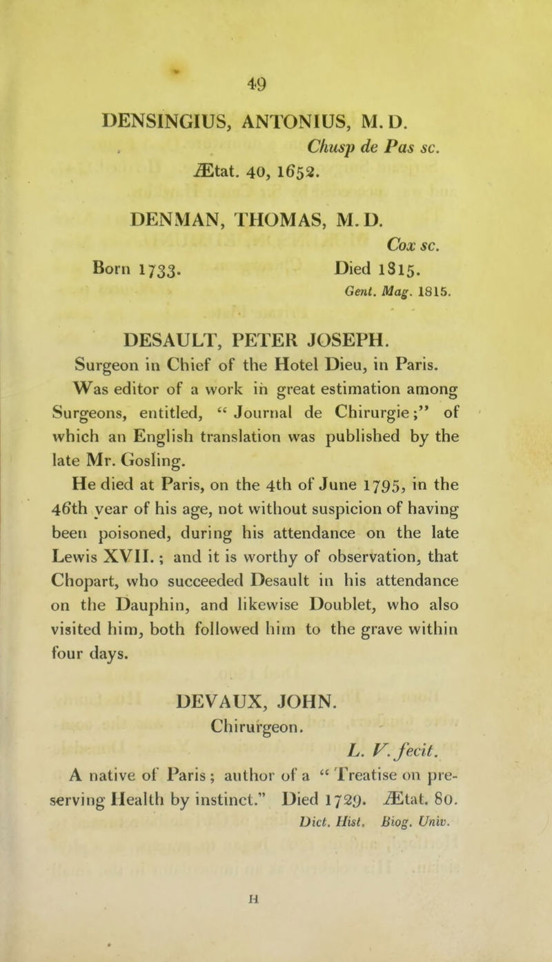 DENSINGIUS, ANTONIUS, M. D. Chusp de Pas sc. Midii. 40, 1652. DENMAN, THOMAS, M. D. Cox sc. Born 1733. Died 1815. Gent. Mag. 1815. DESAULT, PETER JOSEPH. Surgeon in Chief of the Hotel Dieu, in Paris. Was editor of a vvork in great estimation among Surgeons, entitled,  Journal de Chirurgieof which an English translation was pubhshed by the late Mr. Gosling. He died at Paris, on the 4th of June 1795, in the 46th year of his age, not vvithout suspicion of having been poisoned, during his attendance on the late Lewis XVn.; and it is worthy of Observation, that Chopart, who succeeded Desault in his attendance on the Dauphin, and hkewise Doublet, who also visited him, both followed him to the grave within four days. DEVAUX, JOHN. Chirurgeon. L. V.fecit. A native of Paris; author of a  Treatise on pre- serving Health by instinct. Died IJ2<). MIaL 80. Dict. Hist. Biog, Univ. H