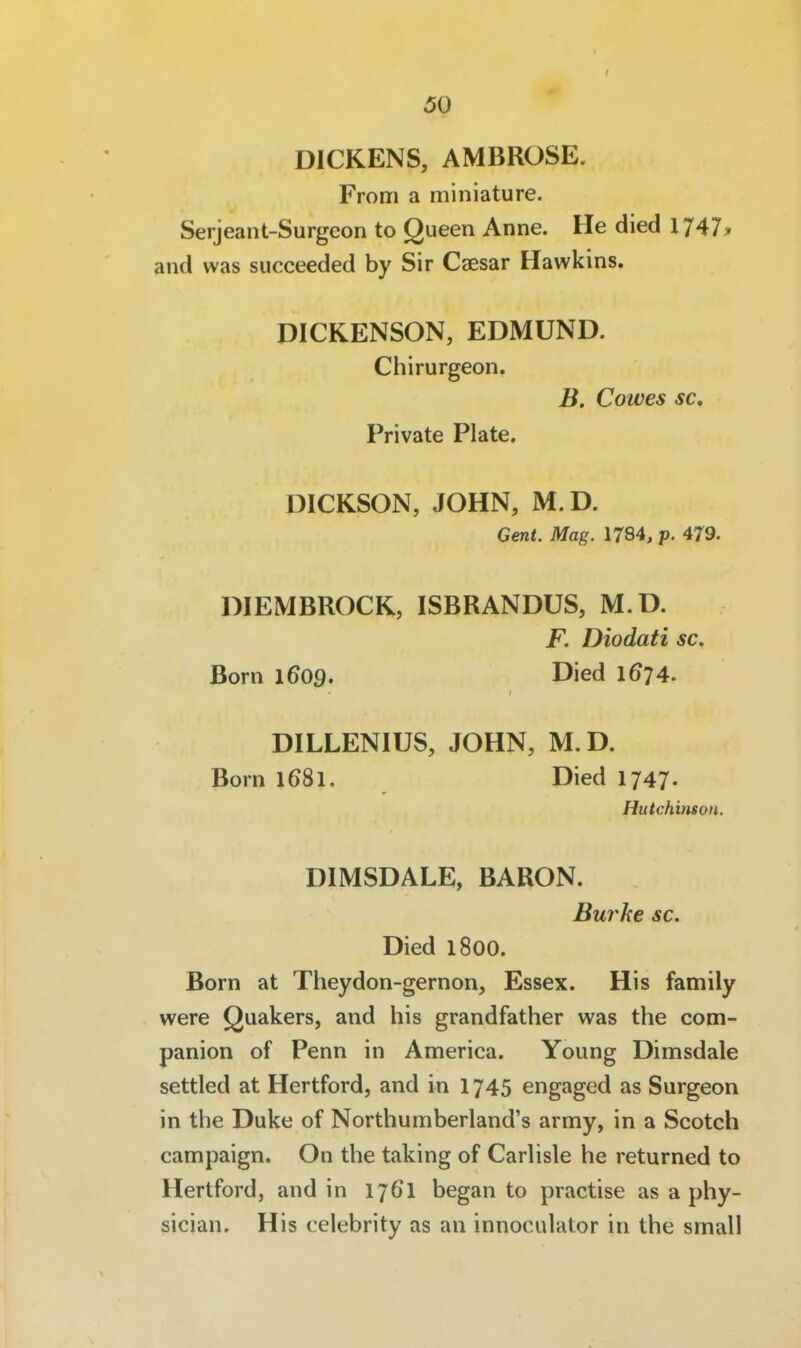 DICKENS, AMBROSE. Froni a miniature. Serjeant-Surgeon to Queen Anne. He died 1747^ and was succeeded by Sir Caesar Hawkins. DICKENSON, EDMUND. Chirurgeon. B. Cowes sc. Private Plate. DICKSON, JOHN, M.D. Gent. Mag. 1784, p. 479. DIEMBROCK, ISBRANDUS, M.D. F. Diodati sc. Born 1609. Died IÖ74. DILLENIUS, JOHN, M. D. Born 1681. Died 1747. Hutchinson. DIMSDALE, BARON. Burhe sc. Died 1800. Born at Theydon-gernon, Essex. His family were Quakers, and his grandfather was the com- panion of Penn in America. Young Dimsdale settled at Hertford, and in 1745 engaged as Surgeon in the Duke of Northumberland's army, in a Scotch campaign. On the taking of Carhsle he returned to Hertford, and in 17ÖI began to practise as a phy- sician. His celebrity as an innoculator in the small