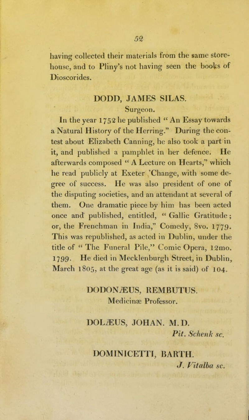 having collected their materials from the same störe- house, and to Pliny's not having seen the books of Dioscorides. DODD, JAMES SILAS. Surgeon. In the year 1752 he pubhshed  An Essay towards a Natural History of the Herring. Düring the con- test about Elizabeth Canning, he also took a part in it, and published a pamphlet in her defence. He afterwards composed  A Lecture on Hearts, which he read publicly at Exeter 'Change, with some de- gree of success. He was also president of one of the disputing societies, and an attendant at several of them. One dramatie piece by him has been acted once and published, entitled,  Gallic Gratitude; or, the Frenchman in India, Comedy, 8vo. 1779. This was republished, as acted in Dublin, under the title of  The Funeral Pile, Comic Opera, 12mo. 1799. He died in Mecklenburgh Street, in Dublin, March 1805, at the great age (as it is said) of 104. DODONiEUS, REMBUTUS. Medicinae Professor. DÖLAUS, JOHAN. M.D. Pit. Schenk sc. DOMINICETTI, BARTH. J. Vitalha sc.