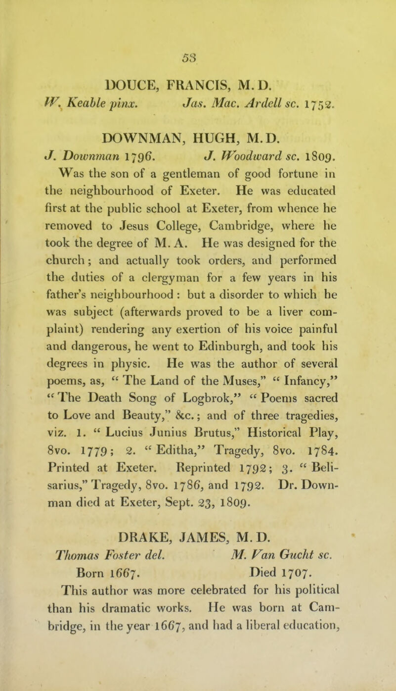 58 DOUCE, FRANCIS, M.D. IV, Keahle jpinx. Jas, Mac. Ardell sc. 1752. DOWNMAN, HUGH, M.D. J. Doivnman IJ96. J. Woodward sc. 1809. Was the son of a gentleman of good fortune in the neighbourhood of Exeter, He was educated first at the pubhc school at Exeter, from whence he removed to Jesus College, Cambridge, where he took the degree of M. A. He was designed for the church; and actually took Orders, and pcrformed the duties of a clergyman for a few years in his father's neighbourhood : but a disorder to which he was subject (afterwards proved to be a liver com- plaint) rendering any exertion of his voice painful and dangerous, he went to Edinburgh, and took his degrees in physic. He was the author of several poems, as,  The Land of the Muses,  Infancy,  The Death Song of Logbrok,'*  Poems sacred to Love and Beauty, &c.; and of three tragedies, viz. 1.  Lucius Junius Brutus, Historical Play, 8vo. 1779; 2.  Editha, Tragedy, Svo. 1784. Printed at Exeter. Reprinted 1792; 3.  Beii- sar ius, Tragedy, Svo. 1786, and 1792. Dr. Down- man died at Exeter, Sept. 23, 1809. DRAKE, JAMES, M. D. Thomas Foster del. M. Van Gucht sc. Born 1667. Died 1707. This author was more celebrated for his political than his dramatic works. He was born at Cam- bridge, in the year 1667, and had a liberal cducation.