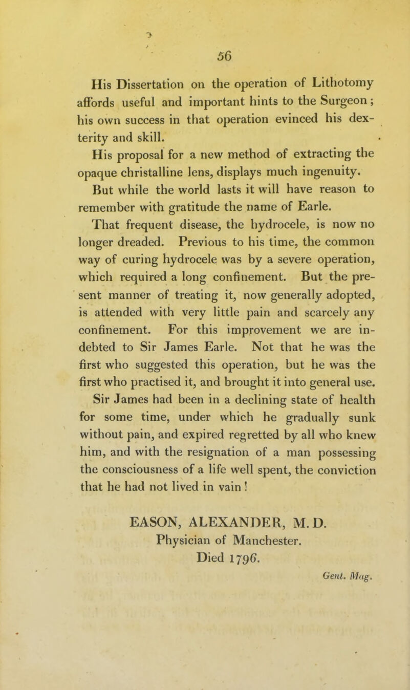 His Dissertation on the Operation of Lithotomy afibrds useful and important hints to the Surgeon; his own success in that Operation evinced his dex- terity and skill. His proposal for a new method of extracting the opaque christalline Jens, displays much ingenuity. But while the world lasts it will have reason to remember with gratitude the name of Earle. That frequcnt disease, the hydrocele, is now no longer dreaded. Previous to his time, the common way of curing hydrocele was by a severe Operation, which required a long confinement. But the pre- sent manner of treating it, now generally adopted, is attended with very little pain and scarcely any confinement. For this improvement we are in- debted to Sir James Earle. Not that he was the first who suggested this Operation, but he was the first who practised it, and brought it into general use. Sir James had been in a declining State of health for some time, under which he gradually sunk without pain, and expired regretted by all who knew him, and with the resignation of a man possessing the consciousness of a life well spent, the conviction that he had not lived in vain! EASON, ALEXANDER, M.D. Physician of Manchester. Died 179(7. Gent. Mag.