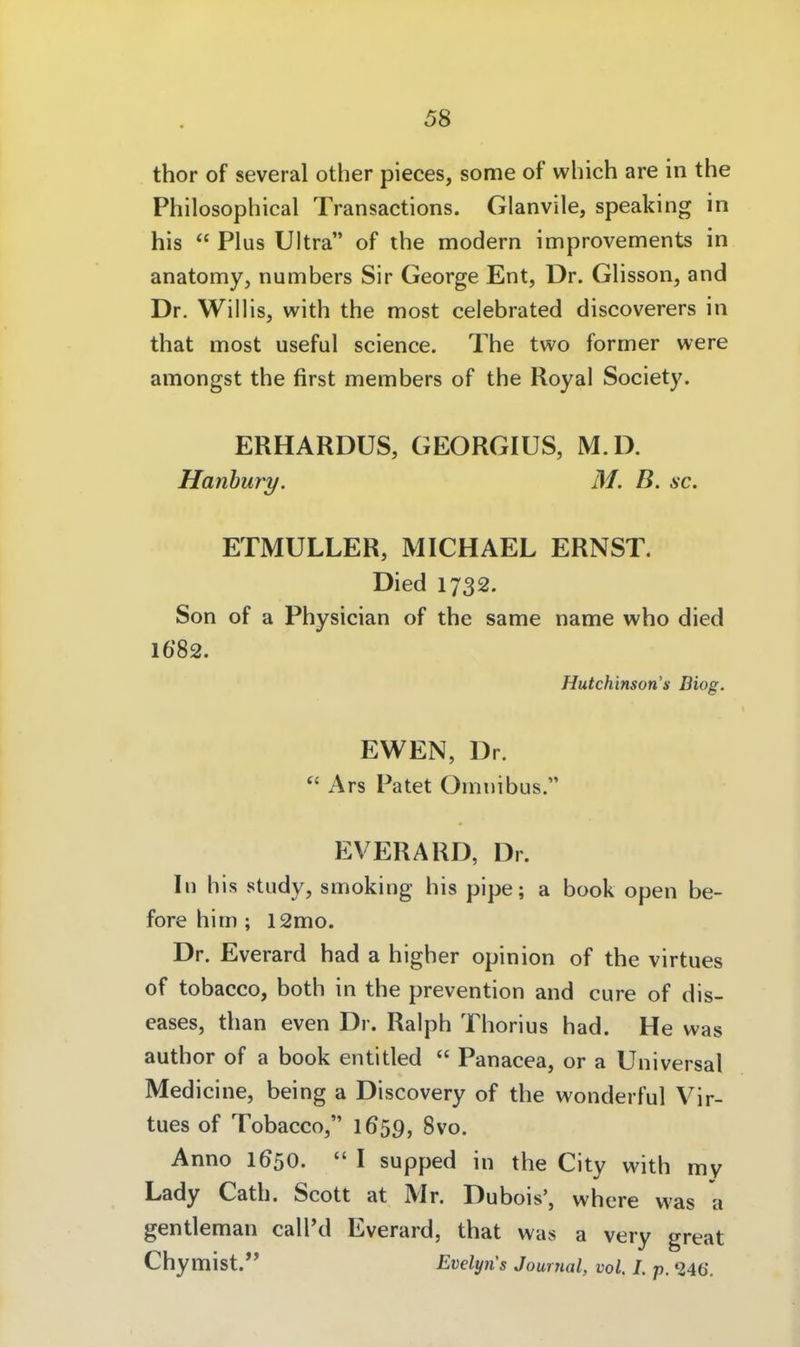 thor of several other pieces, some of which are in the Philosophical Transactions. Glanvile, speaking in his  Plus Ultra of the modern improvements in anatomy, numbers Sir George Ent, Dr. Glisson, and Dr. Willis, with the most celebrated discoverers in that most useful science. The two former were amongst the first members of the Royal Society. ERHARDUS, GEORGIUS, M.D. Hanhury. M. B. sc. ETMULLER, MICHAEL ERNST. Died 1732. Son of a Physician of the same name who died 1682. Hutchinsori's Biog. EWEN, Dr.  Ars Patet Omnibus. EVERARD, Dr. In his study, smoking his pipe; a book open be- fore him ; l2mo. Dr. Everard had a higher opinion of the virtues of tobacco, both in the prevention and eure of dis- eases, than even Dr. Ralph Thorius had. He was author of a book entitled  Panacea, or a Universal Medicine, being a Discovery of the wonderful Vir- tues of Tobacco, 1659, 8vo. Anno 1650.  I supped in the City with my Lady Cath. Scott at Mr. Dubois', where was a gentleman call'd Everard, that was a very great Chymist. Evelyn's Journal, vol. I. p. ^246.