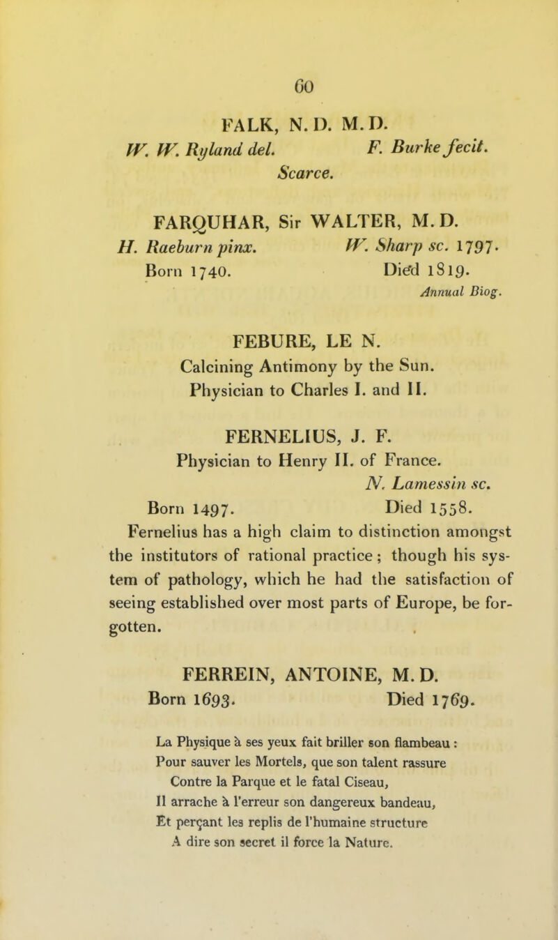 00 FALK, N.D. M.D. IV. W. Rijland del F. BurkefecU. Scarce. FARQUHAR, Sir WALTER, M.D. H. Raehurn pinx. W. Sharp sc. 1797- Born 1740. Di^d 1819. Annual Diog. FEBURE, LE N. Calcining Antimony by the Sun. Physician to Charles l. and IL FERNELIÜS, J. F. Physician to Henry IL of France. N. Lamessin sc» Born 1497. E)>ecl 1558. Fernelius has a high claim to distinction amongst the institutors of rational practice; though his Sys- tem of pathology, which he had the satisfaction of seeing established over most parts of Europe, be for- gotten. FERREIN, ANTOINE, M.D. Born 1693. Died 17 69. La Physique ä ses yeux fait briller son flambeau : Pour sauver les Mörtels, que son talent rassure Contre la Parque et le fatal Ciseau, II arrache ä l'erreur son dangereux bandeau, Et per^ant les replis de Thumaine structure A dire son secret il force la Natiire.