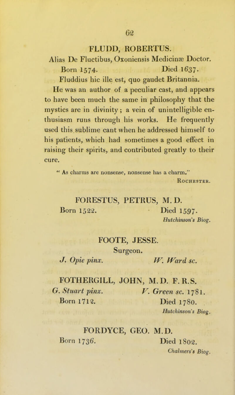 62 FLUDD, ROBERTOS. Alias De Fluctibus, Oxoniensis Medicinae Doctor. Born 1574. Died I637. Fluddius hic ille est, quo gaudet Britannia. He was an author of a peculiar cast, and appears to have been much the same in philosophy that the mystics are in divinity ; a vein of unintelligible en- thusiasm runs through bis works. He frequently used this sublime cant wlien he addressed himself to bis patients, whicb had sometimes a good efFect in raising tbeir spirits, and contributed greatly to their eure.  As charms are nonsense, nonsense has a charm. Rochester. FORESTÜS, PETRUS, M. D. Born 1522. Died 1597. Hutchinson's Biog. FOOTE, JESSE. Surgeon. J. Opie pinx. IV, Ward sc. FOTHERGILL, JOHN, M.D. F.R.S. G. Stuart pinx. V. Green sc. 1781. Born l7l2. Died 1780. Hutchinsons Biog. FORDYCE, GEO. M.D. Born 1736. Died l802. Chahners's Biog. 1
