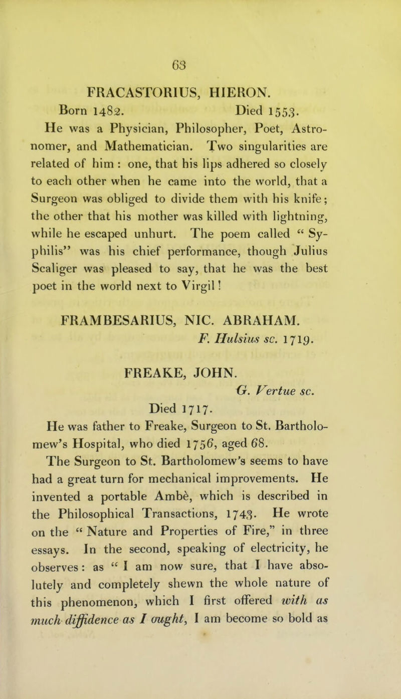 FRACASTORIÜS, HIERON. Born 1482. Died 1553. He was a Physician, Philosopher, Poet, Astro- nomer, and Mathematician. Two singularities are related of him : one, that his lips adhered so closely to each other when he came into the world, that a Surgeon was obliged to divide them with his knife; the other that his niother was killed with lightning, while he escaped unhurt. The poem called  Sy- philis*' was his chief performance, though Julius Scaliger was pleased to say, that he was the best poet in the world next to Virgil! FRAMBESARIUS, NIC. ABRAHAM. F. Hulsius sc, 1719. FREAKE, JOHN. {jr. Vertue sc. Died 1717. He was father to Freake, Surgeon to St. Bartholo- mew's Hospital, who died 175^, aged 68. The Surseon to St. Bartholomew's seems to have had a great turn for mechanical improvements. He invented a portable Amb^, which is described in the Philosophical Transactions, 1743. He wrote on the  Nature and Properties of Fire, in three essays. In the second, speaking of electricity, he observes: as  I am now sure, that I have abso- lutely and completely shewn the whole nature of this phenomenon, which I first offered ivith as miich diffidence as I ought, I am become so bold as