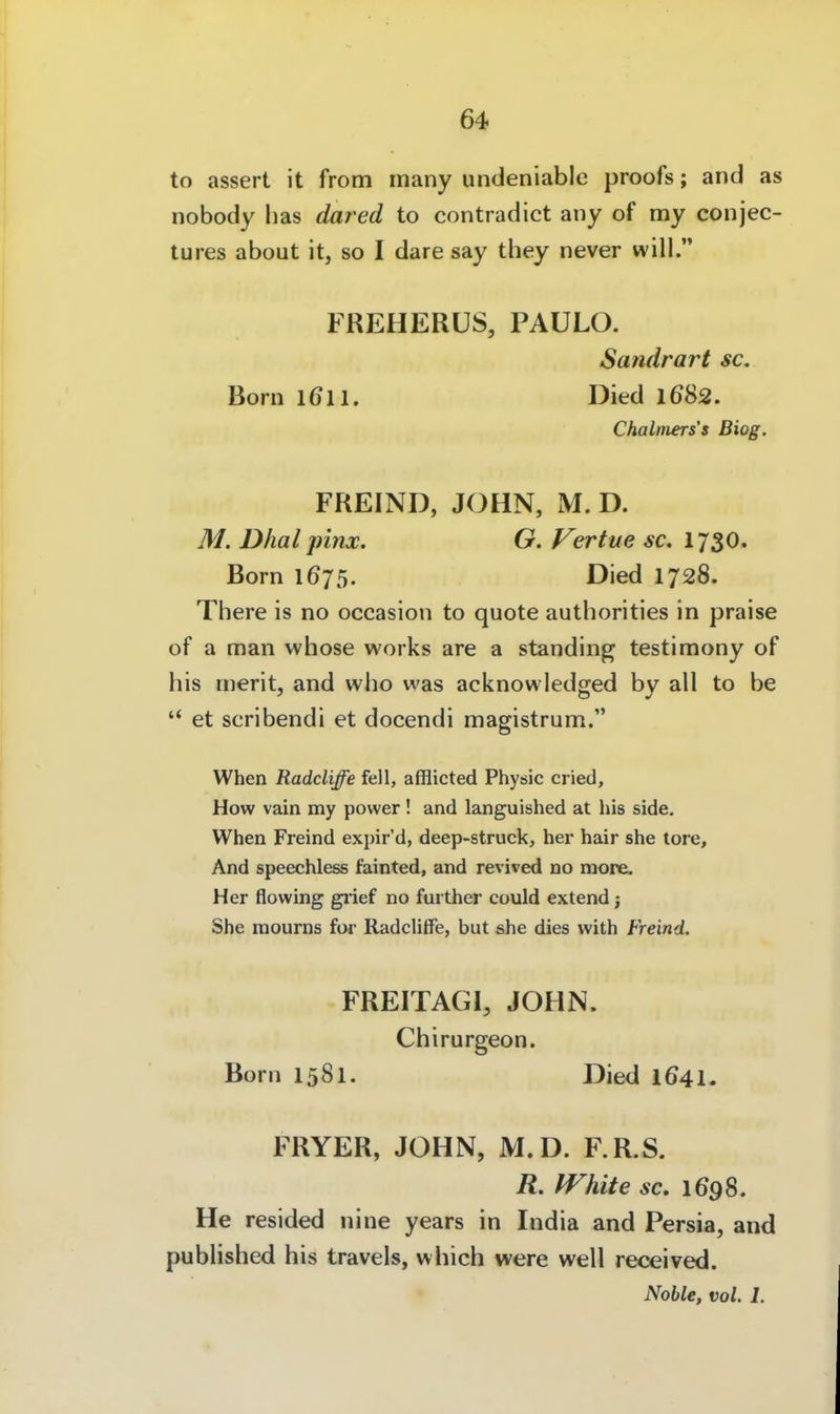 to assert it from many undeniablc proofs; and as nobody lias dared to contradict any of my conjec- tures about it, so I dare say they never will. FREHERÜS, PAULO. Sandrart sc. Born 1611. Died 1682. Chalmers's Biog. FREIND, JOHN, M. D. M. Dhal pinx. G. Fertue sc. 1730. Born 1675. Died 1728. There is no occasion to quote authorities in praise of a man whose works are a Standing testimony of his nierit, and who was acknowledged by all to be  et scribendi et docendi magistrum. When Radcliffe feil, afflicted Physic cried, How vain my power! and languished at his side. When Freind expir'd, deep-struck, her hair she tore. And speechless fainted, and revived no more. Her flowing grief no further could extend j She mourns for Radcliffe, but she dies with Freind. FREITAGI, JOHN. Chirurgeon. Born 1581. Died I641. FRYER, JOHN, M.D. F.R.S. R. White sc, 1698. He resided nine years in India and Persia, and published his travels, which were well received. Noble, vol. 1.