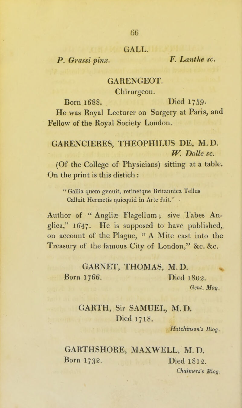 GALL. P. Grassi pinx. F, Lanthe sc. GARENGEOT. Chirurgeon. Born 1688. Died I759. He was Royal Lecturer on Surgery at Paris, and Fellow of the Royal Society London. GARENCIERES, THEOPHILUS DE, M.D. IV. Dolle sc. (Of the College of Physicians) sitting at a table. On the print is this distich:  Gallia quem genuit, retinetque Britannica Tellus Calluit Hermetis quicquid in Arte fuit. > Author of  Anglige Flagellam ; sive Tabes An- glica, 1647. He is supposed to have published, on account of the Plague,  A Mite cast into the Treasury of the famous City of London, &c. &c. GARNET, THOMAS, M.D. ^ Born 1766. Died 1802. Gent. Mag. GARTH, Sir SAMUEL, M.D. Died 1718. Hutchinson s Bios. GARTHSHORE, MAXWELL, M.D. Born 1732. Died 1812. Clialmers's Bieg.
