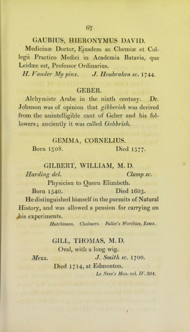 GAUBIUS, HIERONYMUS DAVID. Medicinae Doctor, Ejusdem ac Chemiae et Col- legii Practico Medici in Academia Batavia, que Leidaee est, Professor Ordinarius. H. Vander My pinx. J. Houhraken sc, I744. GEBER. Alchymiste Arabe in the ninth Century. Dr. Johnson was of opinion that gibberish was derived from the unintelligible cant of Geber and his fol- lowers ; anciently it was called Gebbrish. GEMMA, CORNELIUS. Born 1508. Died 1577. GILBERT, WILLIAM, M. D. Harding del. Clamp sc. Physician to Queen Ehzabeth. Born 1540. Died 160$. He distinguished himself in the pursuits of Natural History, and was allowed a pension for carrying on ^is experiments. Hutchinson. Chalmers. Fullens fVorthies, Essex. GILL, THOMAS, M.D. Oval, with a long wig. Mezz. J. Smith sc. 1700. Died 1714, at Edmonton. Le Neve's Mon. vol. IV. 294.