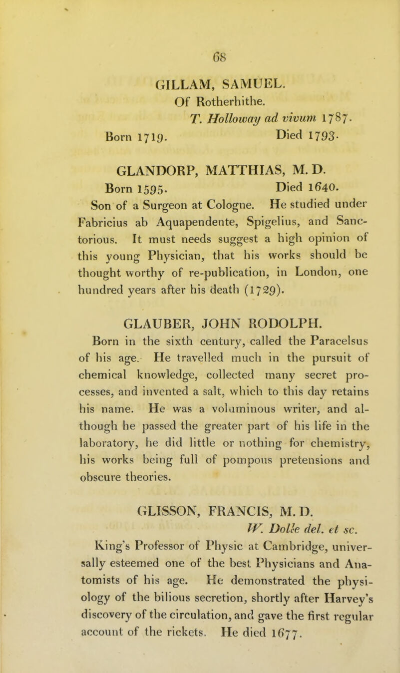 GILLAM, SAMUEL. Of Rotherhithe. T. Holloway ad vivum 1787. Born 1719. Died 1793- GLANDORP, MATTHIAS, M. D. Born 1595. Died 1^40. Son of a Surgeon at Cologne. He studied under Fabricius ab Aquapendente, Spigelius, and Sanc- torious. It must needs suggest a high opinion of this young Physician, that his works should be thought worthy of re-publication, in London, one hundred years after his death (1729). GLAUBER, JOHN RODOLPH. Born in the sixth Century, called the Paracelsus of his age. He travelied mach in the pursuit of chemical knowledge, collected many secret pro- cesses, and invented a salt, which to this day retains his name. He was a volaminous writer, and al- though he passed the greater part of his hfe in the laboratory, he did httle or nothing for chemistry, his works being füll of pompous pretensions and obscure theories. GLISSON, FRANCIS, M. D. IV. DoUe del. et sc. King's Professor of Physic at Cambridge, univer- sally esteemed one of the best Physicians and Ana- tomists of his age. He demonstrated the physi- ology of the biHous secretion, shortly after Harvey's discovery of the circulation, and gave the first regulär account of the rickets. He died 1677.