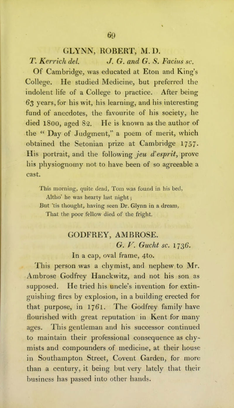 GLYNN, ROBERT, M.D. T. Kerrich del. J. G. and G. S. Faciiis sc. Of Cambridge^ was educated at Eton and King's College. He studied Medicine, but preferred the indolent life of a College to practice. After being 63 years,for bis wit, bis learning, and bis interesting fund of anecdotes, tbe favourlte of bis society, be died 1800, aged 82. He is known as tbe autbor of tbe  Day of Jiidgment, a poem of merit, wbich obtained tbe Setonian prize at Cambridge 1757. His Portrait, and tbe following jeu d'esprit, prove bis pbysiognomy not to bave been of so agreeable a cast. This morning, quite dead, Tom was found in his bed, Altlio' he was hearty last night; But 'tis thought, having seen Dr. Glynn in a dream, That the poor fellow died of the fright. GODFREY, AMBROSE. G. V. Gucht sc. 1736. In a cap, oval frame, 4to. This person was a cbymist, and nepbew to Mr. Ambrose Godfrey Hanckwitz, and not bis son as supposed. He tried bis uncle's invention for extin- guisbing fires by explosion, in a building erected for tbat purpose, in 1761. Tbe Godfrey family bave flourished witb great reputation in Kent for many ages. Tbis gentleman and bis successor continued to rnaintain tbeir professional consequence as cby- mists and compounders of medicine, at tbeir bouse in Soutbampton Street, Covent Garden, for more tban a Century, it being but very lately tbat tbeir busincss bas passed into otber bands.