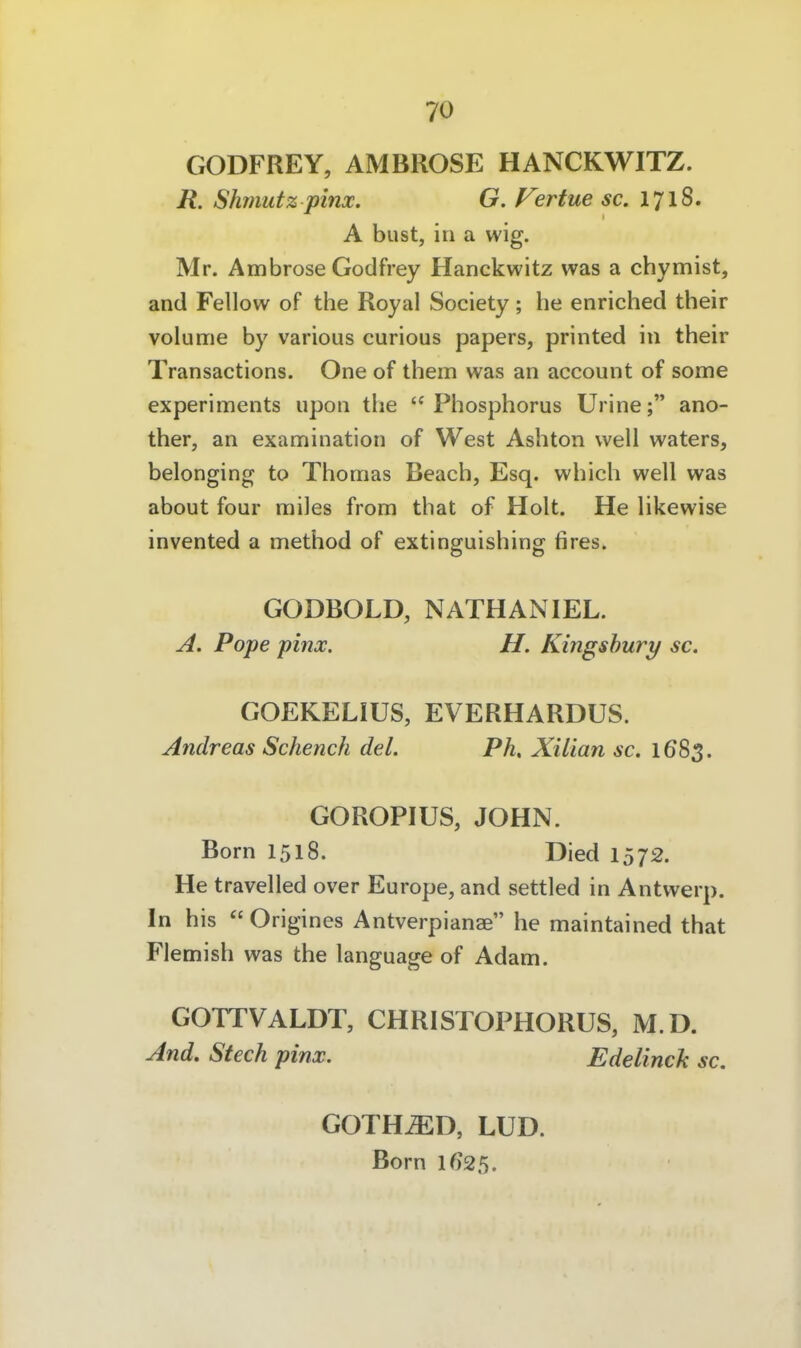 GODFREY, AMBROSE HANCKWITZ. R. Shmutz pinx. G. V3rtue sc. 1718. A bust, in a wig. Mr. Ambrose Godfrey Hanckwitz was a chymist, and Fellow of the Royal Society; he enriched their volume by various curious papers, printed in their Transactions. One of them was an account of some experiments upon the '^Phosphorus Urine; ano- ther, an examination of West Ashton well waters, belonging to Thomas Beach, Esq. which well was about four miles from that of Holt. He likewise invented a method of extinguishing fires. GODBOLD, NATHANIEL. A. Pope pinx. H. Kingshury sc. GOEKELIUS, EVERHARDUS. Andreas Scheuch del. Ph, Xilian sc. 1683. GOROPIUS, JOHN. Born 1518. Died 1572. He travelled over Europe, and settled in Antwerp. In his  Origines Antverpianae he maintained that Flemish was the language of Adam. GOrrVALDT, CHRISTOPHORUS, M.D. And. Stech pinx. Edelinch sc. GOTH^D, LUD. Born lf)25.