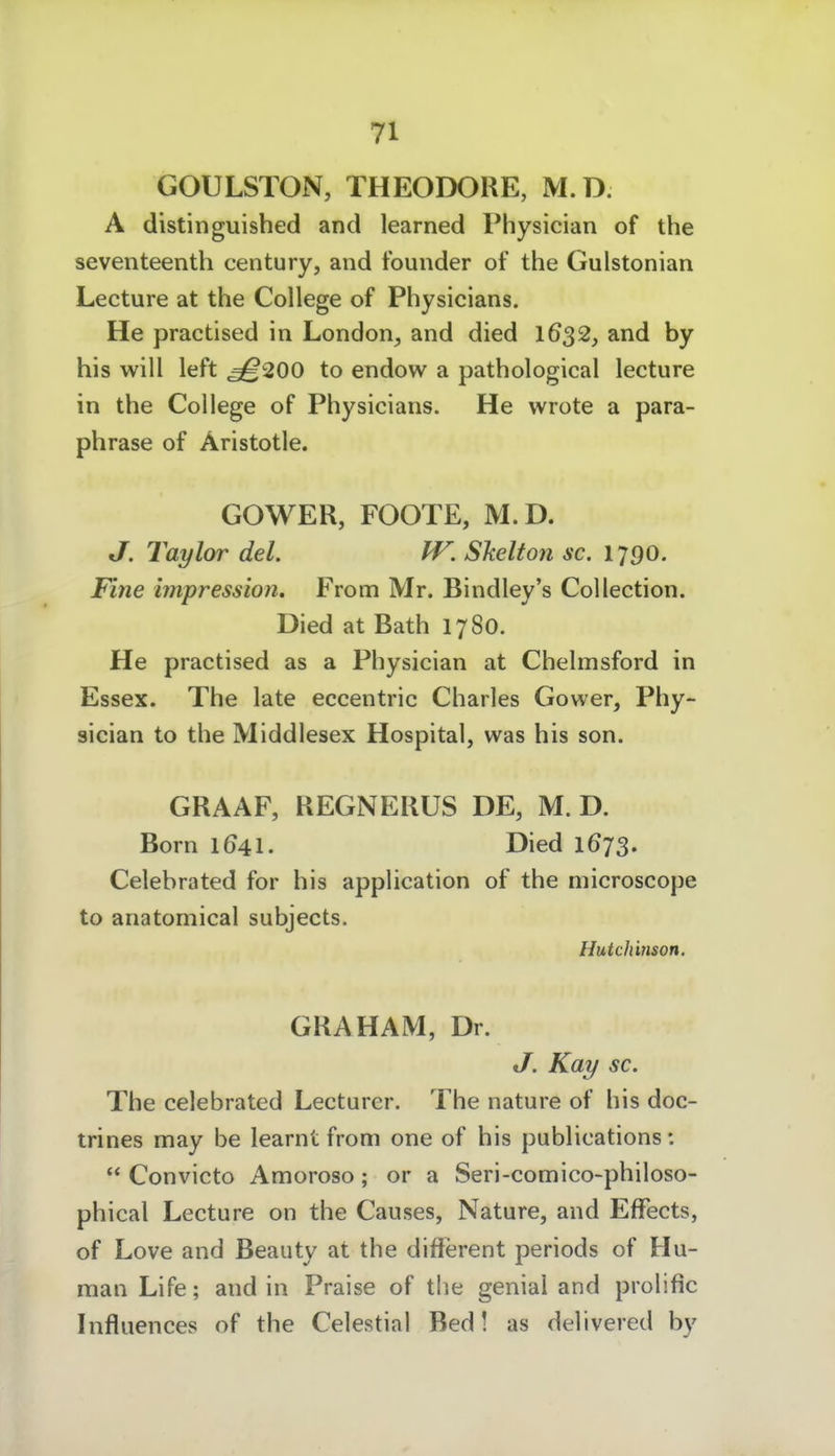 GOULSTON, THEODORE, M.D. A distinguished and learned Physician of the seventeenth Century, and tbunder of the Gulstonian Lecture at the College of Physicians. He practised in London^ and died 16^2, and by his will left ^200 to endow a pathological lecture in the College of Physicians. He wrote a para- phrase of Äristotle. GOWER, FOOTE, M.D. J. Taylor del. W. Shelton sc. 1790. Fine impression. From Mr. Bindley's Collection. Died at Bath 1780. He practised as a Physician at Chelmsford in Essex. The late eccentric Charles Gower, Phy- sician to the Middlesex Hospital, was his son. GRAAF, REGNERUS DE, M. D. Born 1041. Died 1673. Celebrated for his application of the niicroscope to anatomical subjects. Hutchinson. GRAHAM, Dr. J. Kay sc. The celebrated Lecturer. The nature of his doc- trines may be learnt from one of his publications:  Convicto Amoroso; or a Seri-comico-philoso- phical Lecture on the Causes, Nature, and Effects, of Love and Beauty at the difterent periods of Hu- man Life; and in Praise of the genial and prolific Influences of the Celestial Bed! as delivered by
