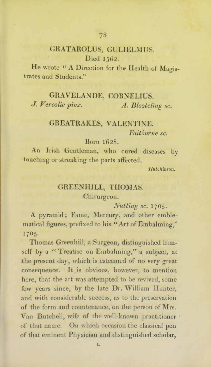 GRATAROLUS, GLLIELMUS. üied 15()2. He wrote A Direction for the Health of Maois- trates and Students. GRAVELANDE, CORNELIUS. J. V°rcolie pinx. A. Blooteling sc. GREATRAKES, VALENTINE. Faithörne sc. Born 1628. An Irish Gentleman, who cured diseases by touching or stroaking the parts affected. Hutchinson. GREENHILL, THOMAS. Chirurgeon. Nutting sc. 1705. A pyramid; Fanie, Mercury, and other einble- matical figures, prefixed to his Art of Embalming, 1705. Thomas Greenhill, a Surgeon, distinguished him- self by a Treatise on Embalming,'* a subject, at the present day, vvhich is esteemed of no very great consequence. It is obvious, however, to mention here, that the art was attempted to be revived, some few years since, by the late Dr. William Hunter, and with considerable success, as to the preservation of the form and countenance, on the person of Mrs. Van Butchell, vvife of the vvell-known j^ractitioner * of that name. On which occasion the classical pen of that eminent Physician and distinguished scholar, L