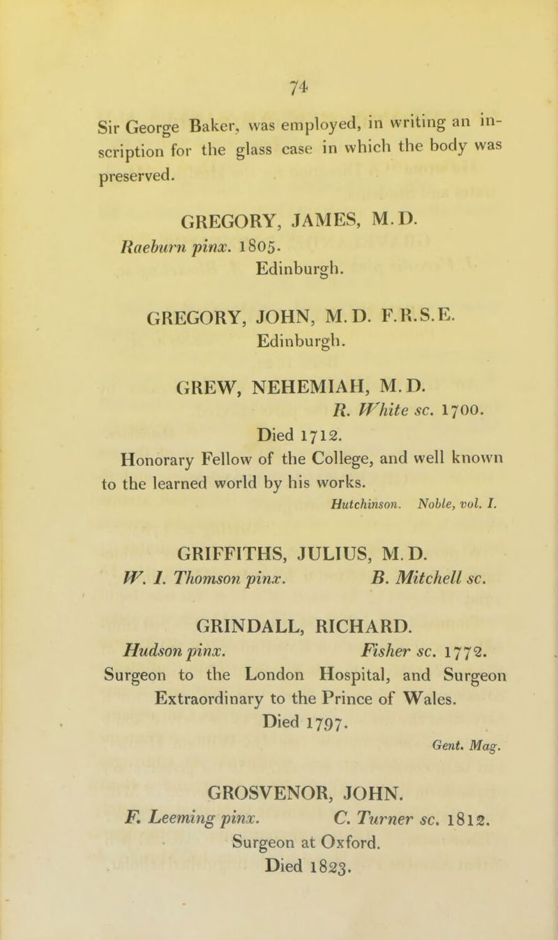 Sir George Baker, was employed, in writing an in- scription for the glass case in which the body was preserved. GREGORY, JAMES, M D. Raehurn pinx. l805- Edinburgh. GREGORY, JOHN, M.D. F.R.S.E. Edinburgh. GREW, NEHEMIAH, M.D. R. fVhite sc. 1700. Died 1712. Honorary Fellow of the College, and well known to the learned world by bis works. Hutchinson. Noble, vol. I. GRIFFITHS, JULIUS, M D. W. 1. Thomson pinx. B. Mitchell sc. GRINDALL, RICHARD. Hudson pinoc. Fisher sc. IJJ 2, Surgeon to the London Hospital, and Surgeon Extraordinary to the Prince of Wales. Died 1797. Gent. Mag. GROSVENOR, JOHN. F, Leeming pinx. C. Turner sc. 1812. Surgeon at Oxford. Died 1823.