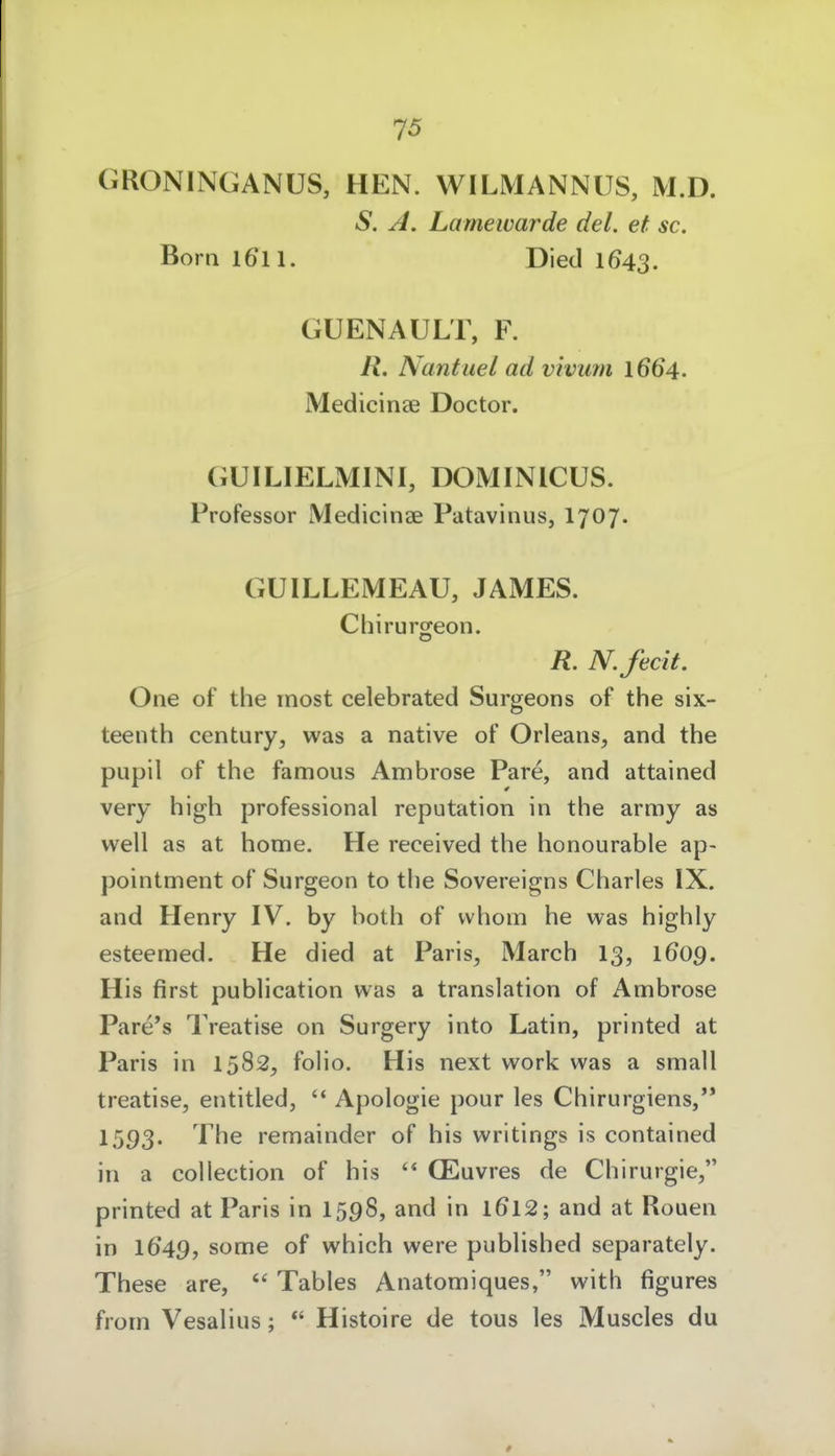 GRONINGANÜS, HEN. WILMANNUS, M.D. S. A. Lamewarde del. et sc. Born 1611. Died 1643. GUENAULT, F. R. Nantuel ad viviim 1664. Medicinae Doctor. GUILIELMINI, DOMINICÜS. Professor Medicinae Patavinus, I707. GUILLEMEAU, JAMES. Chirurgeon. R. N.fecit. One of the inost celebrated Surgeons of the six- teenth Century, was a native of Orleans, and the pupil of the famous Ambrose Pare, and attained very high professional reputation in the army as well as at home. He received the honourable ap- pointment of Surgeon to the Sovereigns Charles IX. and Henry IV. by both of vvhom he was highly esteemed. He died at Paris, March 13, 1609. His first publication was a translation of Ambrose Pare*s Treatise on Surgery into Latin, printed at Paris in 1582, folio. His next work was a small treatise, entitled, '* Apologie pour les Chirurgiens, 1593. J^he remainder of his writings is contained in a coUection of his '* CEuvres de Chirurgie, printed at Paris in I598, and in l6l2; and at Rouen in 1649, some of which were published separately. These are,  Tables Anatomiques, with figures from Vesalius; *' Histoire de tous les Muscles du