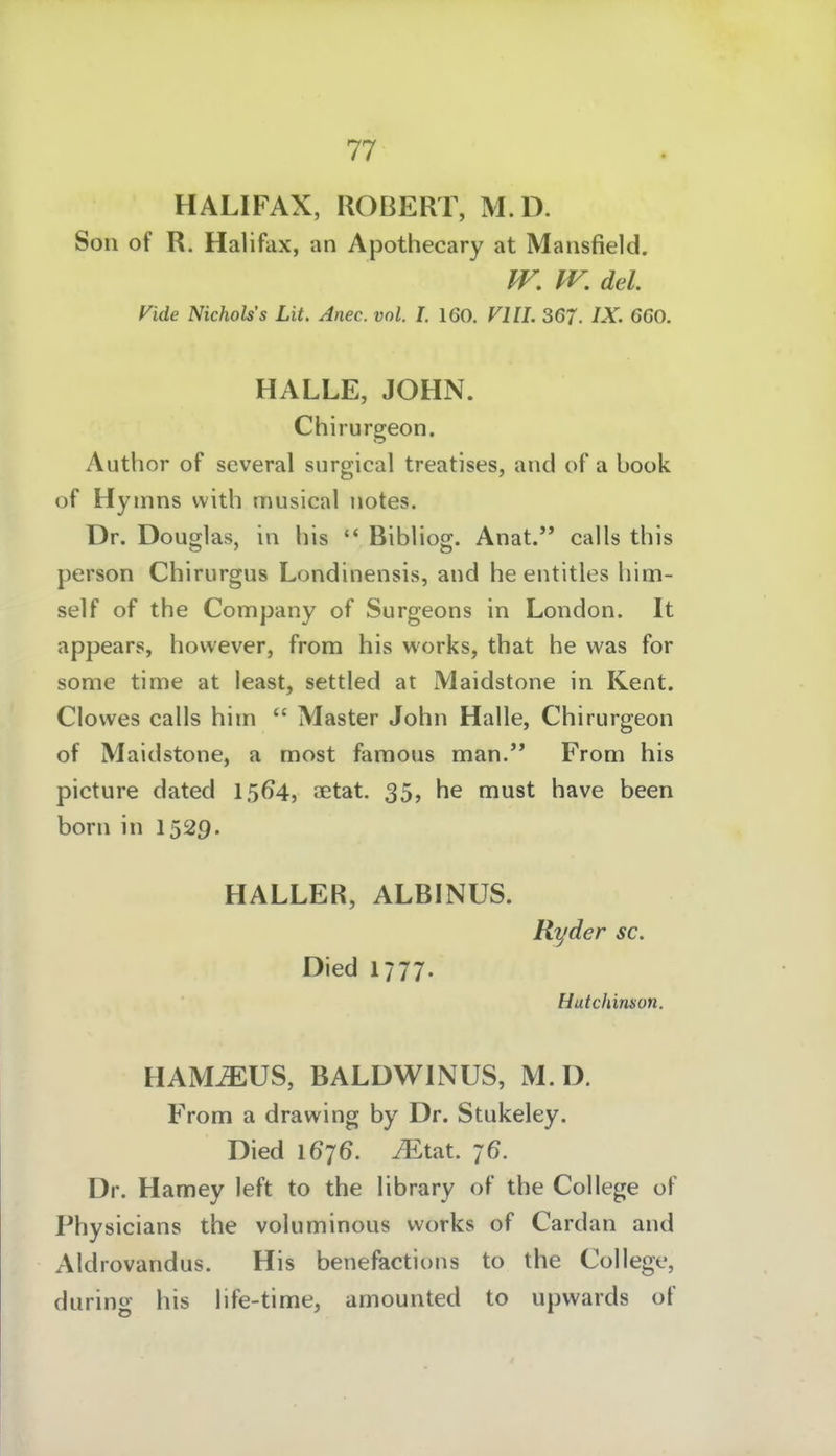 HALIFAX, ROBERT, M.D. Son of R. Halifax, an Apothecary at Mansfield. IV. W, del Vide Nichols's Lit. Anec. vol. l. 160. Vlll. 367. IX. 660. HALLE, JOHN. Chirurgeon. Author of scveral siirgical treatises, and of a book of Hymns vvith musical notes. Dr. Douglas, in bis  BibHog. Anat. calls this person Chirurgus Londinensis, and he entitles him- self of the Company of Surgeons in London. It appears, hovvever, from his works, that he was for some time at least, settled at Maidstone in Kent. Clowes calls him  Master John Halle, Chirurgeon of Maidstone, a most faraous man.'* From his picture dated 1564, JEtat. 35, he must have been born in I529. HALLER, ALBINUS. Ryder sc. Died 1777. Hutchinson. HAM^US, BALDWINUS, M.D. From a drawing by Dr. Stukeley. Died 1676. iEtat. 76. Dr. Hamey left to the library of the College of Physicians the voluminous works of Cardan and Aldrovandus. His benefactions to the College, during his life-time, amounted to upwards of