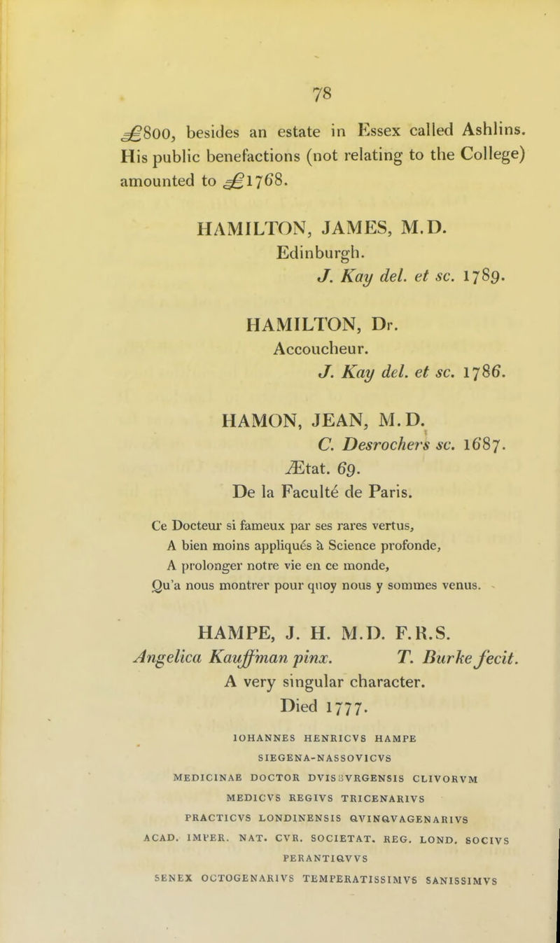 ^800, besides an estate in Essex called Ashlins. His public benefactions (not relating to the College) amounted to ^1768. HAMILTON, JAMES, M.D. Edinburgh. J. Kay del. et sc. 1789. HAMILTON, Dr. Accoucheur. J. Kay del. et sc. 1786. HAMON, JEAN, M.D. C. Desrochers sc. 1687. ^Etat. 69. De la Faculte de Paris. Ce Docteur si fameux par ses rares vertus, A bien moins appliquds Science profonde, A pi'olonger notre vie en ce monde, Qu'a nous montrer pour qiioy nous y sommes venus. HAMPE, J. H. M.D. F.R.S. Angelica Kauff'man pinx. T. Burke fecit. A very singular character. Died 1777. lOHANNES HENRICVS HAMPE SIEGENA-NASSOVICVS MEDICIKAE DOCTOR DVIS oVRGENSIS CLIVORVM MEDICVS REGIVS TRICENARIVS PRACTICVS LONDINENSIS aVINÖVAGENAR1VS ACAD. IMVER. NAT. CVR. SOCIETAT. REG, LOND. SOCIVS PERANTiaVVS SENEX OCTOGENARIVS TEMPERATISSIMVS SANISSIMVS
