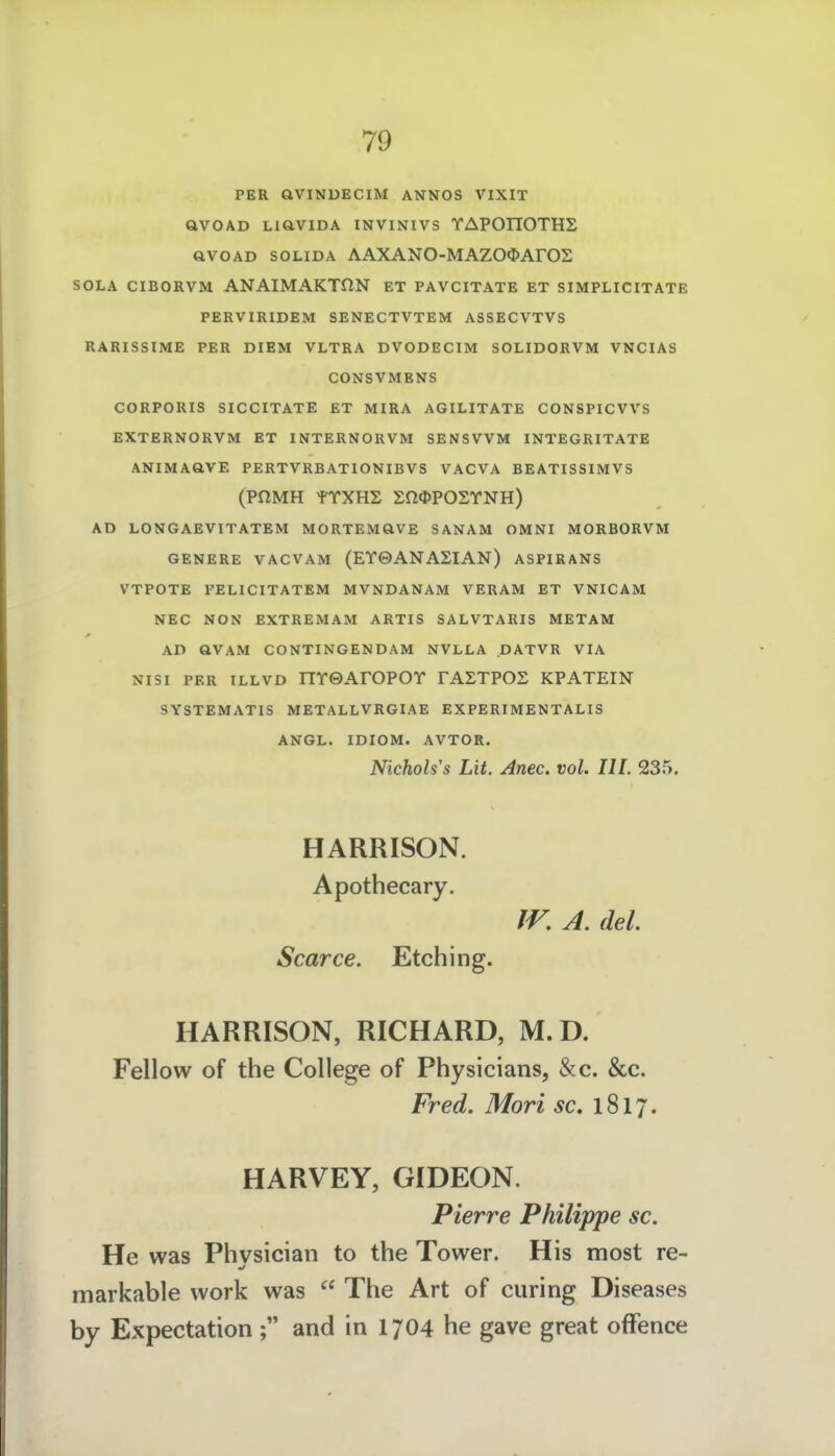 PER ÖVINDECIM ANNOS VIXIT QVOAD LiaVIDA INVINIVS YAPOITOTHS avoAD SOLIDA AAXANO-MAZOOArOS SOLA CIBORVM ANAIMAKTfiN ET PAVCITATE ET SIMPLICITATE PERVIRIDEM SENECTVTEM ASSECVTVS RARISSIME PER DIEM VLTRA DVODECIM SOLIDORVM VNCIAS CONSVMBNS CORPORIS SICCITATE ET MIRA AGILITATE CONSPICVVS EXTERNORVM ET INTERNORVM SENSVVM INTEGRITATE ANIMAaVE PERTVRBATIONIBVS VACVA BEATISSIMVS (PaMH Sn^POSYNH) AD LONTGAEVITATEM MORTEMaVE SANAM OMNI MORBORVM GENERE VACVAM (EY0ANASIAN) ASPIRANS VTPOTE FELICITATEM MVNDANAM VERAM ET VNICAM NEC NON EXTREMAM ARTIS SALVTARIS METAM AD aVAM CONTINGENDAM NVLLA DATVR VIA NISI PER ILLVD HYGArOFOY FASTPOS KPATEIN SYSTEMATIS METALLVRGIAE EXPERIMENTALIS ANGL. IDIOM. AVTOR. Nichols's Lit. Anec. vol. III. 235. HARRISON. Apothecary. fr, A. del. Scarce. Etching. HARRISON, RICHARD, M.D. Fellow of the College of Physicians, &c. &c. Fred. Mori äc. 1817. HARVEY, GIDEON. Pierre Philippe sc. He was Physician to the Tower. His most re- markable work was  The Art of curing Diseases by Expectation ; and in 1704 he gave great ofFence