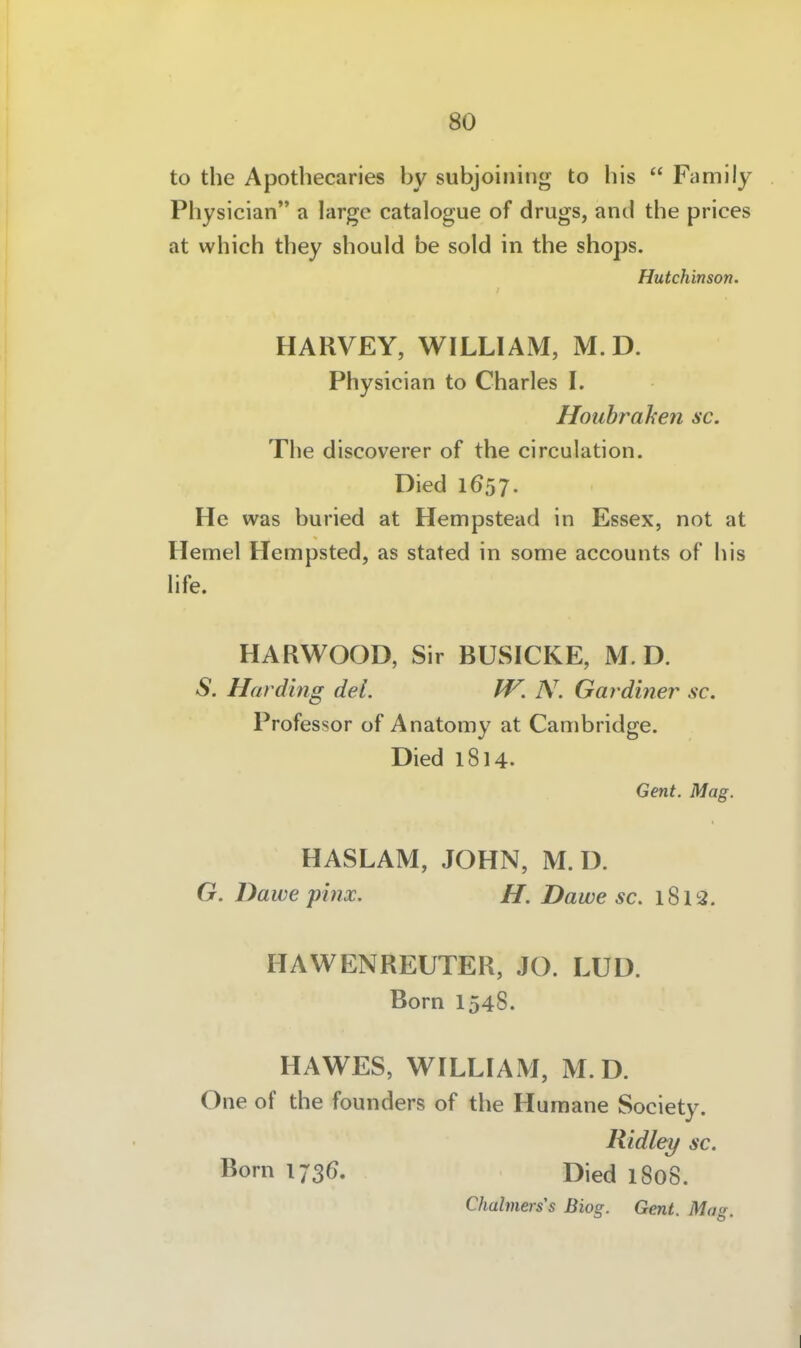 to the Apothecaries by subjoining to bis  Family Physician a large catalogue of drugs, and the prices at which they should be sold in the shops. Hutchinson. HARVEY, WILLIAM, M. D. Physician to Charles L Houhrahen sc. The discoverer of the circulation. Died 1657. He was buried at Hempstead in Essex, not at Hemel Hempsted, as stated in some accounts of bis life. HARWOOD, Sir BUSICKE, M. D. S. Harding dei. W. N. Gardiner sc. Professor of Anatomy at Cambridge. Died 1814. Gent. Mag. HASLAM, JOHN, M. D. G. Dawe phix. H. Dawe sc. 1812. HAWENREUTER, JO. LUD. Born 1548. HAWES, WILLIAM, M. D. One of the founders of the Humane Society. Ridley sc. Born 173(). Died 1808. Chahners's Biog. Gent. Mo