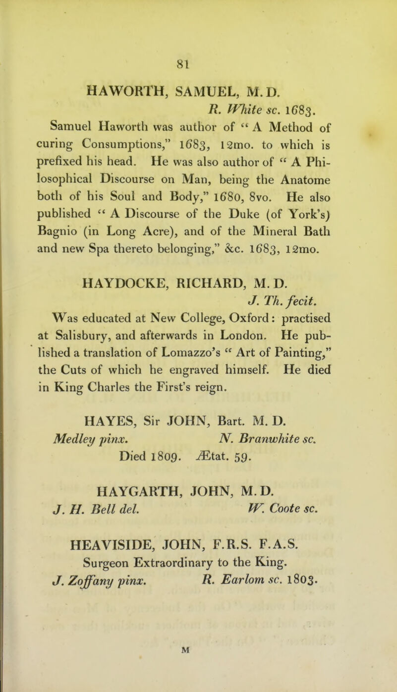 HAWORTH, SAMUEL, M.D. R. White sc. 1683. Samuel Haworth was author of  A Method of curing Consumptions, 1683, 12mo. to which is prefixed his head. He was also author of  A Phi- losophical Discourse on Man, being the Anatome both of his Soul and Body, 1680, 8vo. He also published  A Discourse of the Duke (of York'sj Bagnio (in Long Acre), and of the Mineral Bath and new Spa thereto belonging, &c. 1683, 12mo. HAYDOCKE, RICHARD, M.D. J. Th. fecit. Was educated at New College, Oxford: practised at Salisbury, and afterwards in London. He pub- lished a translation of Lomazzo*s  Art of Painting, the Cuts of which he engraved himself. He died in King Charles the First's reign. HAYES, Sir JOHN, Bart. M. D. Medley pinx. N. Branwhite sc. Died 1809. ^tat. 59. HAYGARTH, JOHN, M D. J, H. Bell del. W. Coote sc. HEAVISIDE, JOHN, F.R.S. F.A.S. Surgeon Extraordinary to the King. J. Zoffany pinx. R. Earlom sc. 1803. M