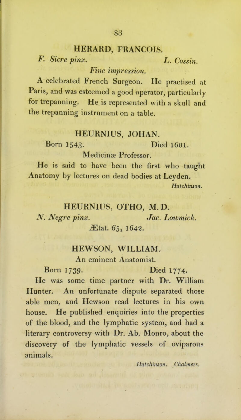 HERARD, FRANCOIS. F. Sicre pi?ix. L. Cossin. Fine Impression. A celebrated French Surgeon. He practised at Paris, and was esteemed a good Operator, particularly for trepanning. He is represented with a skull and the trepanning instrument on a table. HEURNIUS, JOHAN. Born 1543. Died 1601. Medicinae Professor. He is Said to have been the first vvho taught Anatomy by lectures on dead bodies at Leyden. Hutchinton. HEURNIUS, OTHO, M.D. N. Negre pinx. Jac. Lotvmick. Mtdit 65, 1642. HEWSON, WILLIAM. An eminent Anatomist. Born 1739. Died 1774. He was some time partner with Dr. William Hunter. An unfortunate dispute separated those able men, and Hewson read lectures in bis own house. He published enquiries into the properties of the blood, and the lymphatic System, and had a literary controversy with Dr. Ab. Monro, about the discovery of the lymphatic vessels of oviparous animals. Hutchinson. Ckalmen.