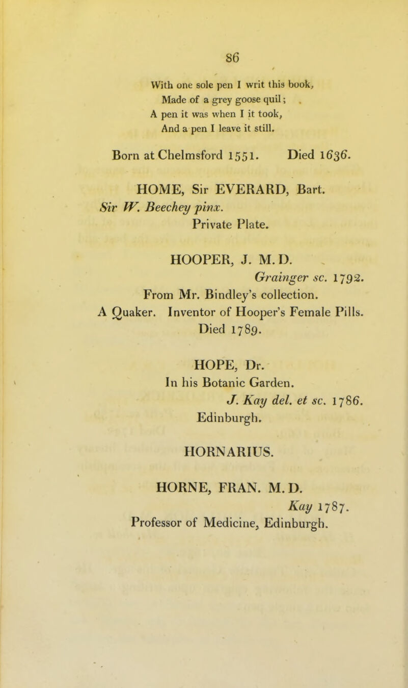 86 i With one sole pen I wiit this book, ! Made of a grey goose quil; A pen it was vvhen I it took, I And a pen I leave it still. Born atChelmsford 1551. Died 1636. HOME, Sir EVERARD, Bart. Sir IV. Beechey pinx. \ Private Plate. I HOOPER, J. M.D. Grainger sc. 1792. j From Mr. Bindley's collection. j A Quaker. Inventor of Hooper's Female Pills. | Died 1789. I I HOPE, Dr. I In his Botanic Garden. | J. Kay del. et sc. i Edinburgh. HORNARIUS. ; I HÖRNE, FRAN. M.D. I Kay 1787. ' Professor of Medicine, Edinburgh. ! I j j ,1 4 ] ■ i