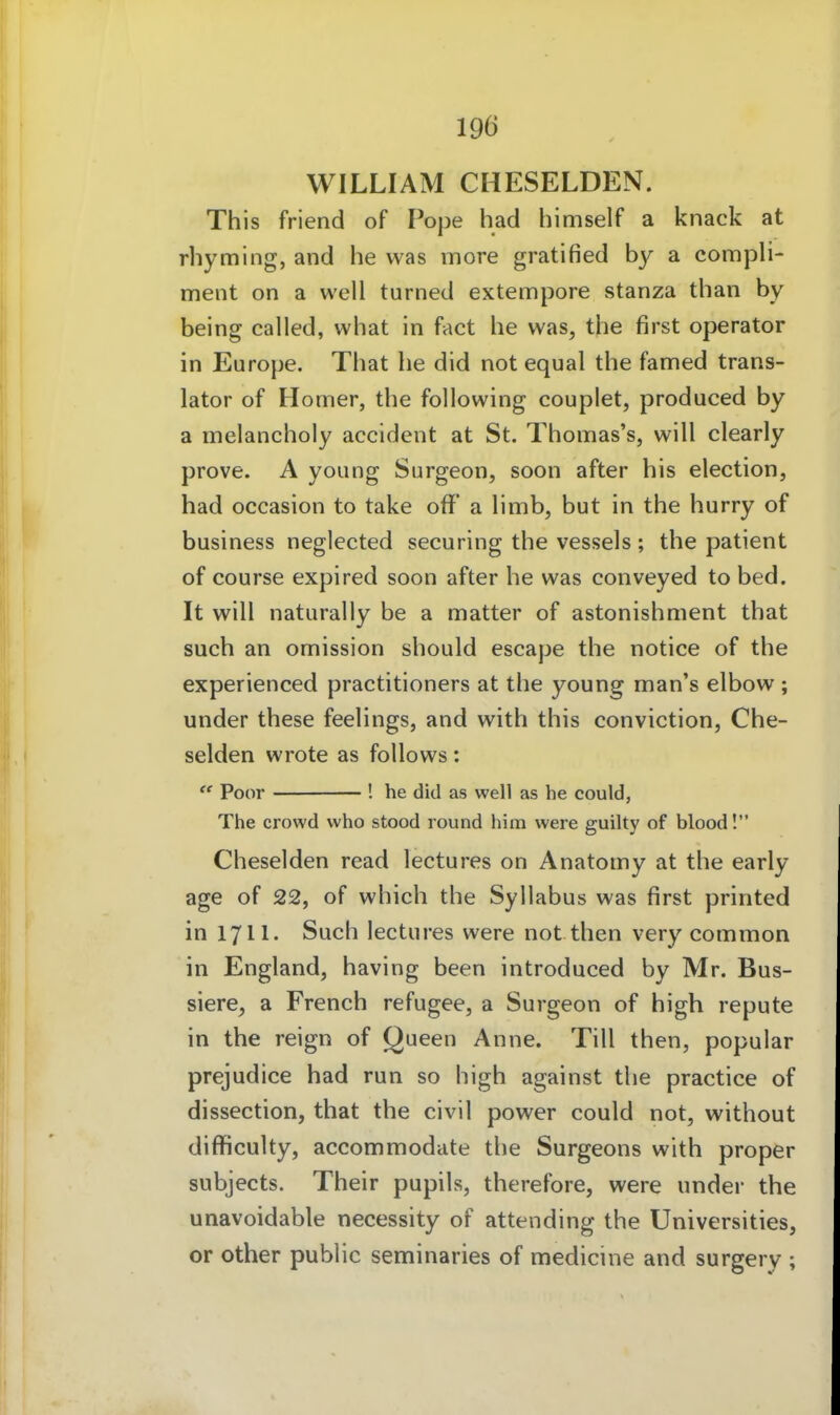 WILLIAM CHESELDEN. This friend of Pope had himself a knack at rhyming, and he was more gratified by a compli- ment on a well turned extempore stanza than by being called, what in faet he was, the first Operator in Europe. That he did not equal the famed trans- lator of Homer, the following couplet, produced by a melancholy accident at St. Thomas's, will clearly prove. A young Surgeon, soon after bis election, had occasion to take oflf a limb, but in the hurry of business neglected securing the vessels ; the patient of course expired soon after he was conveyed to bed. It will naturally be a matter of astonishment that such an Omission should escape the notice of the experienced practitioners at the young man's elbow ; under these feelings, and with this conviction, Che- selden wrote as foUows:  Poor ! he did as well as he could, The crovvd who stood round him vvere guilty of blood! Cheselden read lectures on Anatomy at the early age of 22, of which the Syllabus was first printed in 1711. Such lectures were not then very common in England, having been introduced by Mr. Bus- siere, a French refugee, a Surgeon of high repute in the reign of Queen Anne. Till then, populär prejudice had run so high against the practice of dissection, that the civil power could not, without difficulty, accommodate the Surgeons with proper subjects. Their pupils, therefore, were under the unavoidable necessity of attending the Universities, er other public seminaries of medicine and surgery ;