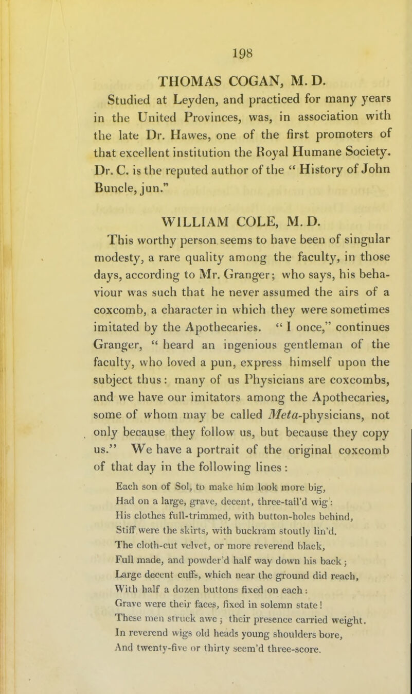 THOMAS COGAN, M. D. Studied at Leyden, and practiced for many years in the United Provinces, was, in association with the late Dr. Hawes, one of the first promoters of that excellent institution the Royal Humane Society. Dr. C. is the reputed author of the  History of John Bunde, jun. WILLIAM COLE, M.D. This worthy person seems to have been of singular niodesty, a rare quality among the faculty, in those days, according to Mr. Granger; who says, his beha- viour was such that he never assumed the airs of a coxcomb, a character in which they were sometimes imitated by the Apotbecaries.  I once, continues Granger,  heard an ingenious gentleman of the faculty, who loved a pun, express himself upon the subject thus: many of us Physicians are coxcombs, and we have our imitators among the Apotbecaries, some of whom may be calied Me^a-physicians, not only because they follow us, but because they copy US. We have a portrait of the original coxcomb of that day in the following lines : Each son of Sol, to make him look more big, Had on a large, grave, decent, three-tail'd wig: His clothes full-trimmed, with button-holes behind, StifF were the skirts, with buckram stoutly lin'd. The cloth-cut velvet, or niore reverend black. Füll made, and powdei 'd half way down his back ; Large decent ciitFs, which near the ground did reach, With half a dozen buttons fixed on each : Grave were their faces, fixed in solemn State! These men Struck awe j thcir presence carried weight. In reverend wigs old heads young Shoulders bore, And twenfy-five or thirty seem'd three-score.