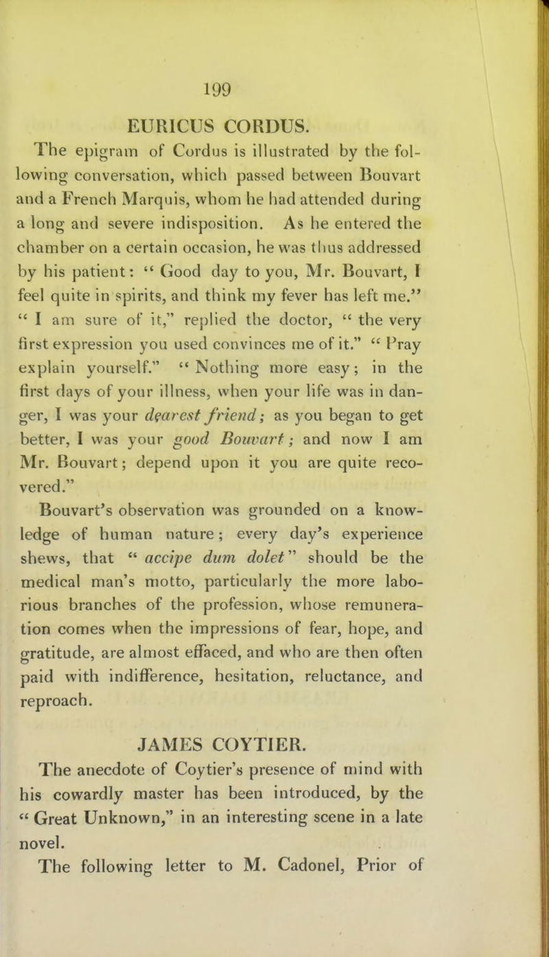 EURICUS CORDUS. The epigram of Cordus is illustrated by the fol- lowing conversation, which passed between Bouvart and a French Marquis, whom he had attended during a long and severe indisposition. As he entered the cliamber on a certain occasion, he was thus addressed by his patient:  Good day to you, Mr. Bouvart, I feel quite in spirits, and think niy fever has left rne.'*  I am sure of it, rephed the doctor,  the very first expression you used convinces me of it.  Pray explain yourself. Nothing more easy; in the first days of your illness, when your life was in dan- ger, I was your dfarest friend; as you began to get better, I was your good Bouvart; and now I am Mr. Bouvart; depend upon it you are quite reco- vered. Bouvart's Observation was grounded on a know- ledge of human nature; every day's experience shews, that  accipe dum dolef should be the medical man's motto, particularly the more labo- rious branches of the profession, whose remunera- tion comes when the impressions of fear, hope, and gratitude, are almost effaced, and who are then often paid with indifference, hesitation, reluctance, and reproach. JAMES COYTIER. The anecdote of Coytier's presence of mind with his cowardly master has been introduced, by the  Great Unknown, in an interesting scene in a late novel. The following letter to M. Cadonel, Prior of