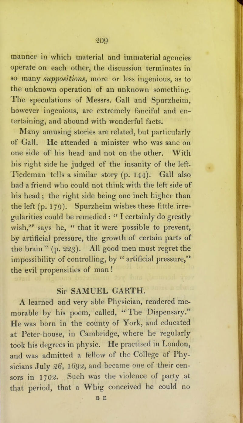 m manner in which material and immaterial agencies operate on each other, the discussion tcrminates in so many suppositions, more or less ingenious, as to the unknown Operation of an unknown sometliing. The speculations of Messrs. Gall and Spurzheim, however ingenious, are extremely fancifui and en- tertaining, and abound with wonderful facts. Many amusing stories are related, but particularly of Gall. He attended a minister who was sane on one side of his head and not on the other. With his right side he judged of the insanity of the left. Tiedeman teils a similar story (p. 144). Gall also had a friend who could not think with the left side of his head; the right side being one inch higher than the left (p. 179). Spurzheim wishes these little irre- gularities could be remedied :  I certainly do greatly wish, sa3^s he,  that it vvere possible to prevent, by artificial pressure, the growth of certain parts of the brain  (p. 223). All good men must regret the impossibility of Controlling, by  artificial pressure/* the evil propensities of man ! Sir SAMUEL GARTH. A learned and very able Physician, rendered me- morable by his poem, called, The Dispensary. He was born in the county of York, and educated at Peter-house, in Cambridge, where he regularly took his degrees in physic. He practised in London, and was admitted a fellovv of the College of Phy- sicians July 26, 1692, and became one of their cen- sors in 1702. Such was the violence of party at that period, that a Whig conceived he could no E E