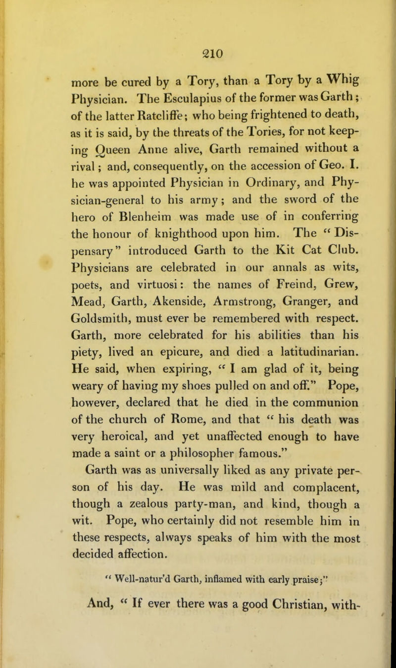more be cured by a Tory, than a Tory by a Whig Physician. The Esculapius of the former was Garth; of the latter RatclifFe; who being frightened to death, as it is Said, by the threats of the Tories, for not keep- ing Queen Anne alive, Garth remained without a rival; and, consequently, on the accession of Geo. I. he was appointed Physician in Ordinary, and Phy- sician-general to his army; and the sword of the hero of Blenheim was made use of in conferring the honour of knighthood upon him. The  Dis- pensary introduced Garth to the Kit Cat Cliib. Physicians are celebrated in our annals as wits, poets, and virtuosi: the narnes of Freind, Grew, Mead, Garth, Akenside, Armstrong, Granger, and Goldsmith, must ever be remembered with respect. Garth, more celebrated for his abilities than his piety, lived an epicure, and died a latitudinarian. He said, when expiring,  I am glad of it, being weary of having my shoes pulled on and off. Pope, however, declared that he died in the communion of the church of Rome, and that  his death was very heroical, and yet unaffected enough to have made a saint or a philosopher famous. Garth was as universally liked as any private per- son of his day. He was mild and complacent, though a zealous party-man, and kind, though a wit. Pope, who certainly did not resemble him in these respects, always speaks of him with the most decided affection.  Well-natur'd Garth, inflamed with early praisej And, If ever there was a good Christian, with-
