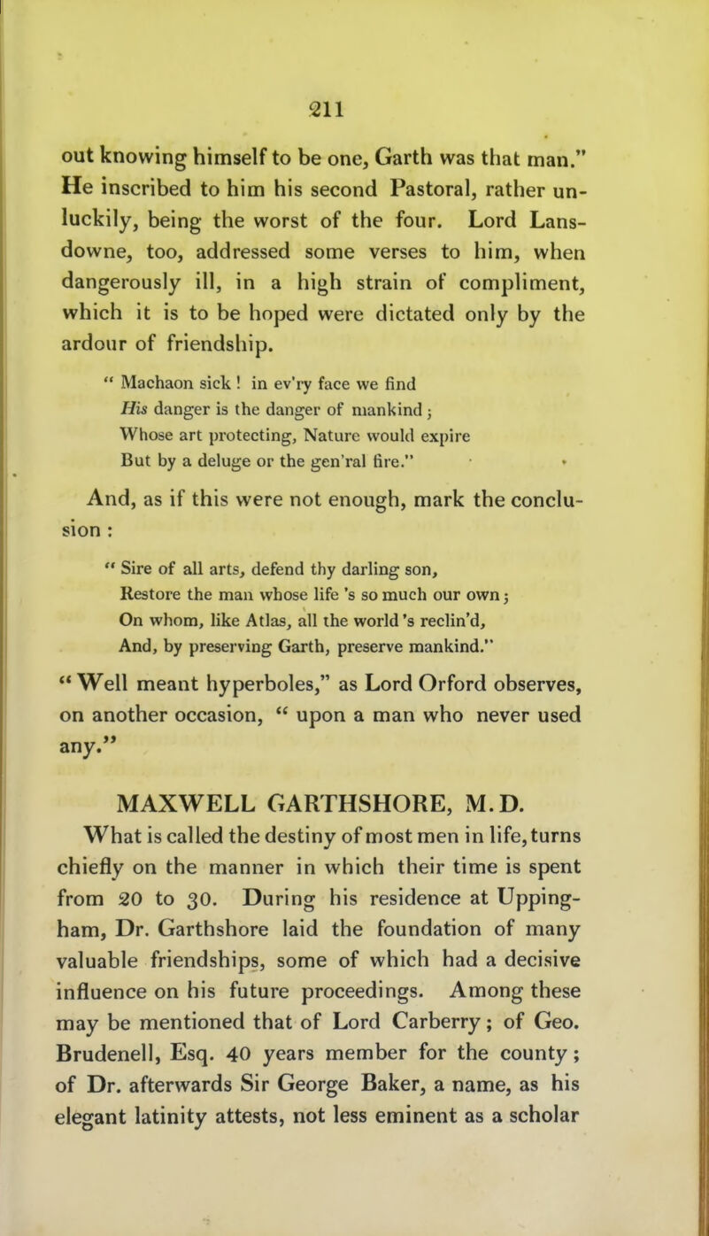 out knowing himself to be one, Garth was that man. He inscribed to him bis second Pastoral, rather un- luckily, being the worst of the four. Lord Lans- downe, too, addressed some verses to him, when dangerously ill, in a high strain oF compliment, which it is to be hoped were dictated only by the ardoiir of friendship.  Machaon sick ! in ev'ry face we find His danger is the danger of mankind ; Whose art protecting, Nature vvould expire But by a deluge or the gen'ral fire. And, as if this were not enough, mark the conclu- sion :  Sire of all arts, defend thy darling son, Restore the man whose life 's so much our own j On whom, like Atlas, all the world's reclin'd. And, by preserving Garth, preserve mankind.  Well meant hyperboles, as Lord Orford observes, on another occasion,  upon a man who never used any. MAXWELL GARTHSHORE, M.D. What is called the destiny of most men in life,turns chiefly on the manner in which their time is spent from 20 to 30. Düring his residence at Upping- ham, Dr, Garthshore laid the foundation of many valuable friendships, some of which had a decisive influence on his future proceedings. Among these may be mentioned that of Lord Carberry; of Geo. Brudenell, Esq. 40 years member for the county; of Dr. afterwards Sir George Baker, a name, as his elegant latinity attests, not less eminent as a scholar