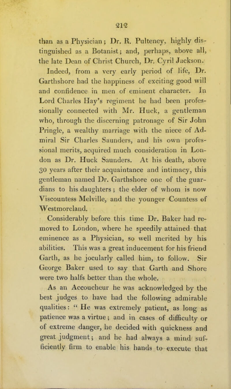 than as a Physician; Dr. R. Pulteney, highly dis- tinguished as a Botanist; and, perhaps, above all, the late Dean of Christ Church, Dr. Cyril Jackson. Indeed, from a very early period of life, Dr. Garthshore had the happiness of exciting good will and confidence in men of eminent character. In Lord Charles Hay's regiment he had been profes- sionally connected with Mr. Huck, a gentleman who, through the discerning patronage of Sir John Pringle, a wealthy marriage with the niece of Ad- miral Sir Charles Saunders, and bis own profes- sional merits, acquired much consideration in Lon- don as Dr. Huck Saunders. At bis death, above 30 years after their acquaintance and intimacy, this gentleman named Dr. Garthshore one of the guar- dians to bis daughters; the eider of whom is now Viscountess Melville, and the younger Countess of Westmoreland. Considerably before this time Dr. Baker had re- moved to London, where he speedily attained that eminence as a Physician, so well merited by bis abilities. This was a great inducement for bis friend Garth, as he jocularly called bim, to follow. Sir George Baker used to say that Gartb and Shore were two halfs better than the whole. As an Accoucheur he was acknowledged by the best judges to have had the following admirable qualities:  He was extremely patient, as long as patience was a virtue; and in cases of difficulty or of extreme danger, he decided with quickness and great judgment; and he had always a mind suf- ficiently firm to enable bis hands to execute that