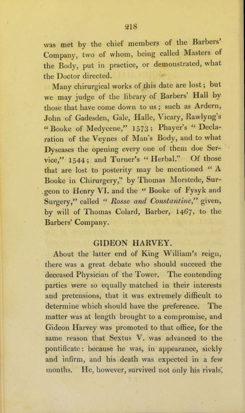 ai8 was met by the chief members of the Barbers' Company, two of whom, being called Masters of the Body, put in practice, or demonstrated, what the Doctor directed. ^ Many chirurgical works of this date are lost; but we may judge of the library of Barbers' Hall by those that have con:ie down to us ; such as Ardern, John of Gadesden, Gale, Halle, Vicary, Rawlyng's Booke of Medycene, 1573; Phayer's Decla- ration of the Veynes of Man's Body, and to what Dyseases the opening every one of theni doe Ser- vice,^* 1544; and Turner*s  Herbal. Of those that are lost to posterity may be mentioned  A Booke in Chirurgery, by Thomas Morstede, Sur- geon to Henry VI. and the  Booke of Fysyk and Surgery, called  Rosse and Constantine given, by will of Thomas Colard, Barber, 1467, to the Barbers' Company. GIDEON HARVEY. About the latter end of King William's reign, there was a great debate who should succeed the deceased Physician of the Tower. The contending parties were so equally matched in their interests and pretensions, that it was extremely difficult to determine which should have the preference. The matter was at length brought to a compromise, and Gideon Harvey was promoted to that office, for the same reason that Sextus V. was advanced to the pontificate: because he was, in appearance, sickly and infirm, and his death was expected in a few months. He, however, survived not only his rivals*.