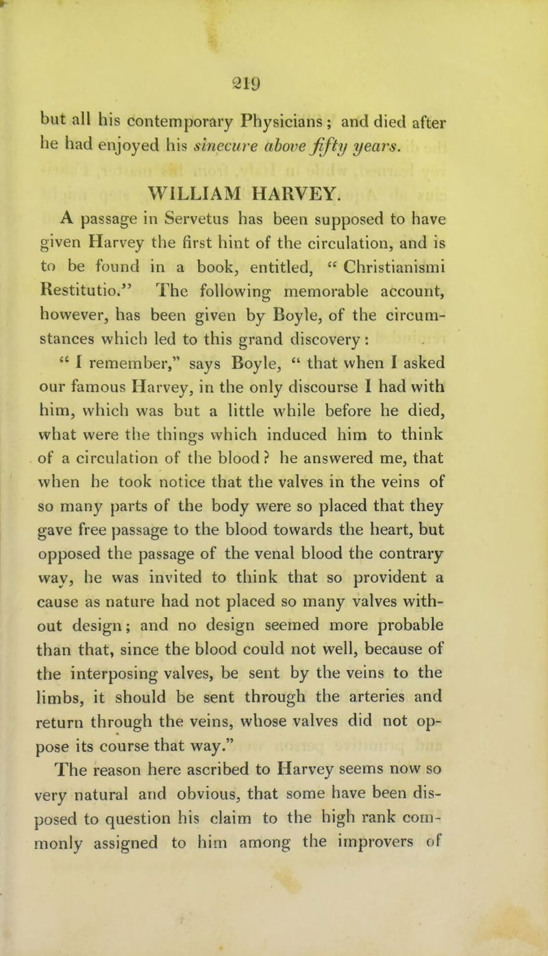 but all bis contemporary Pbysicians; and died after be bad enjoyed bis sinecure ahoveßfty years. WILLIAM HARVEY. A passage in Servetus bas been supposed to have given Harvey the first bint of tbe circulation, and is to be füund in a book, entitled,  Cbristianismi Restitutio. Tbe foUowing memorable account, bowever, bas been given by Boyle, of tbe circum- stances wbieb led to tbis grand discovery:  I remember, says Boyle,  tbat when I asked our famous Harvey, in tbe only discourse I bad with bim, vvbicb was but a Httle vvbile before be died, vtrbat were tbe thina-s wbieb induced him to tbink of a circulation of tbe blood ? he answered me, tbat wben be took notice tbat the valves in tbe veins of so many parts of tbe body were so placed tbat they gave free passage to tbe blood towards tbe beart, but opposed tbe passage of tbe venal blood the contrary way, be was invited to tbink tbat so provident a cause as nature bad not placed so many valves witb- out design; and no design seemed more probable tban tbat, since the blood could not well, because of tbe interposing valves, be sent by the veins to tbe limbs, it should be sent through the arteries and return through the veins, whose valves did not op- pose its course tbat way. Tbe reason bere ascribed to Harvey seems now so very natural and obvious, tbat some have been dis- posed to question bis claim to the high rank com- monly assigned to him among the improvers of