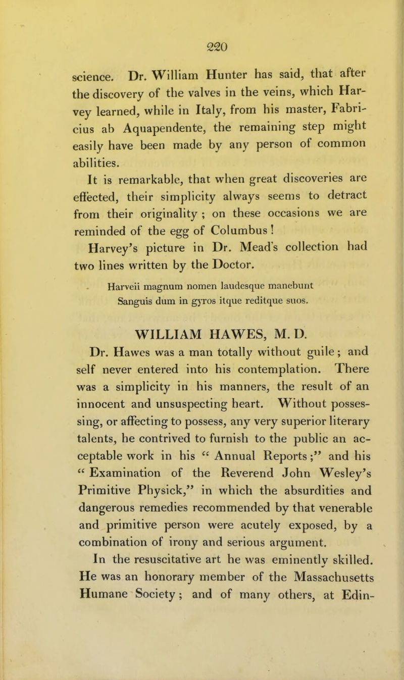 science. Dr. William Hunter has said, that after the discovery of tbe valves in the veins, which Har- vey learned, while in Italy, from bis master, Fabri- cius ab Aquapendente, tbe remaining step migbt easily bave been made by any person of common abilities, It is remarkable, tbat wben great discoveries are effected, tbeir simplicity always seems to detract from tbeir originality ; on tbese occasions we are reminded of tbe egg of Columbus ! Harvey's picture in Dr. Meads collection bad two lines written by tbe Doctor. Harveii magnum nomen laudesque manebunt Sanguis dum in gyros itque reditque suos, WILLIAM HAWES, M. D. Dr. Hawes was a man totally witbout guile; and seif never entered into bis contemplation. Tbere was a simplicity in bis manners, tbe result of an innocent and unsuspecting beart. Witbout posses- sing, or afFecting to possess, any very superior literary talents, be contrived to furnisb to tbe public an ac- ceptable work in bis  Annual Reportsand bis  Examination of tbe Reverend Jobn Wesley's Primitive Pbysick, in wbicb tbe absurdities and dangerous remedies recommended by tbat venerable and primitive person were acutely exposed, by a combination of irony and serious argument. In tbe resuscitative art be was eminentlv skilled. He was an bonorary member of tbe Massacbusetts Humane Society; and of many otbers, at Edin-