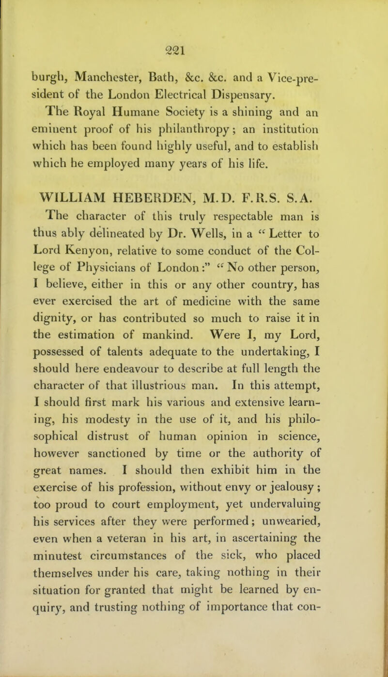 burgli, Manchester, Bath, &c. &c. and a Vice-pre- sident of the London Electrical Dispensary. The Royal Humane Society is a shining and an emuient proof of his philanthropy; an Institution which has been found highly useful, and to establish which he employed many years of his life. WILLIAM HEBERDEN, M.D. F.R.S. S.A. The character of this truly respectable man is thus ably deUneated by Dr. Wells, in a  Letter to Lord Kenyon, relative to some conduct of the Col- lege of Physicians of London :  No other person, I believe, either in this or any other country, has ever exercised the art of medicine with the same dignity, or has contributed so much to raise it in the estimation of mankind. Were I, my Lord, possessed of talents adequate to the undertaking, I should here endeavour to describe at füll length the character of that illustrious man. In this attempt, I should first mark his various and extensive learn- ing, his modesty in the use of it, and his philo- sophical distrust of human opinion in science, however sanctioned by time or the authority of great names. I should then exhibit him in the exercise of his profession, without envy or jealousy ; too proud to court employment, yet undervaluing his Services after they were performed; unwearied, even when a veteran in his art, in ascertaining the minutest circumstances of the sick, who placed themselves under his care, taking nothing in their Situation for granted that might be learned by en- quiry, and trusting nothing of importance that con-