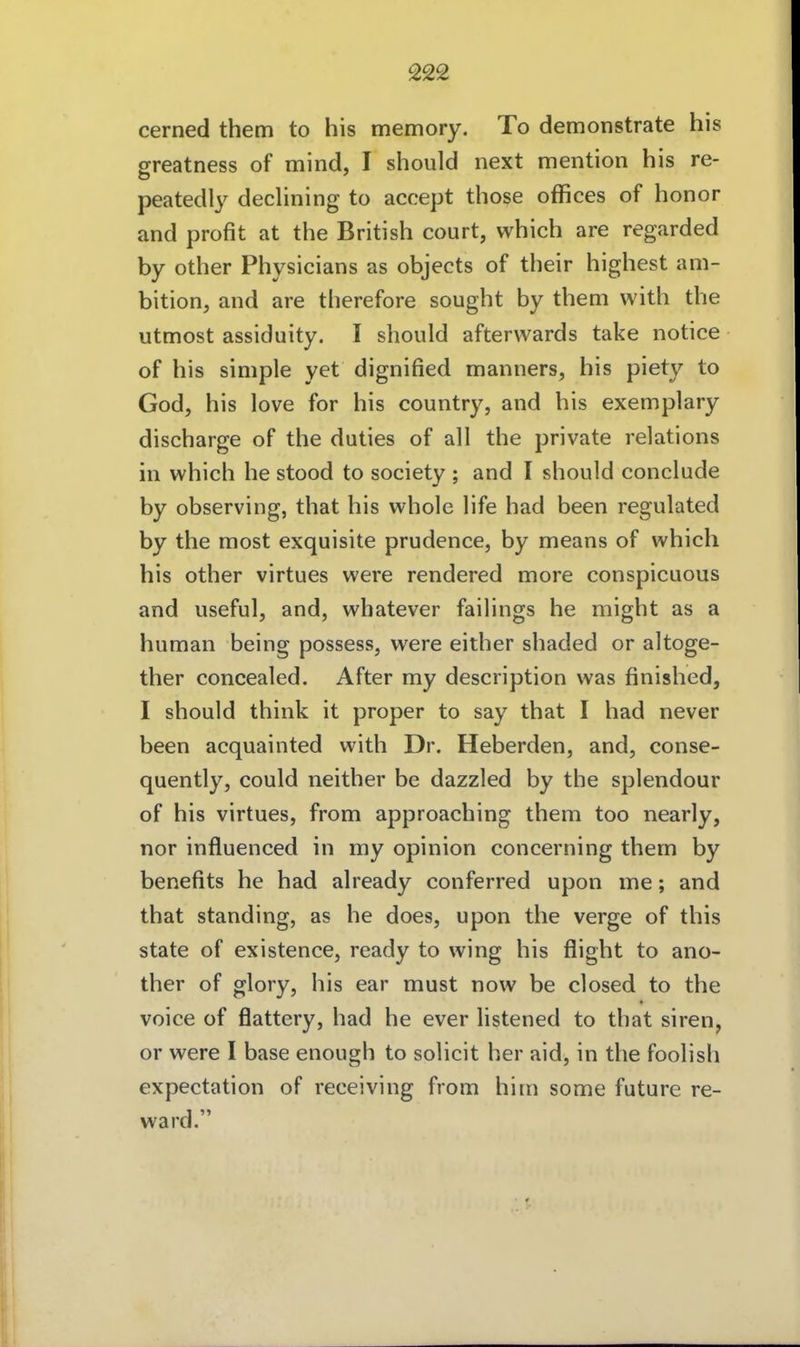 cerned them to his memory. To demonstrate his greatness of mind, I should next mention his re- peatedly declining to accept those offices of honor and profit at the British court, which are regarded by other Physicians as objects of their highest am- bition, and are therefore sought by them with the utmost assidiiity. I should afterwards take notice of his simple yet dignified manners, his piety to God, his love for his country, and his exemplary discharge of the duties of all the private relations in which he stood to society ; and I should conclude by observing, that his whole life had been regulated by the most exquisite prudence, by means of which his other virtues were rendered more conspicuous and useful, and, wbatever failings he might as a human being possess, were either shaded or altoge- ther concealed. After my description was finished, I should think it proper to say that I had never been acquainted with Dr. Heberden, and, conse- quently, could neither be dazzled by the splendour of his virtues, from approaching them too nearly, nor influenced in my opinion concerning them by benefits he had already conferred upon me; and that Standing, as he does, upon the verge of this State of existence, ready to wing his flight to ano- ther of glory, his ear must now be closed to the voice of flattery, had he ever listened to that siren, or were I base enough to solicit her aid, in the foolish expectation of receiving from him some future re- ward.