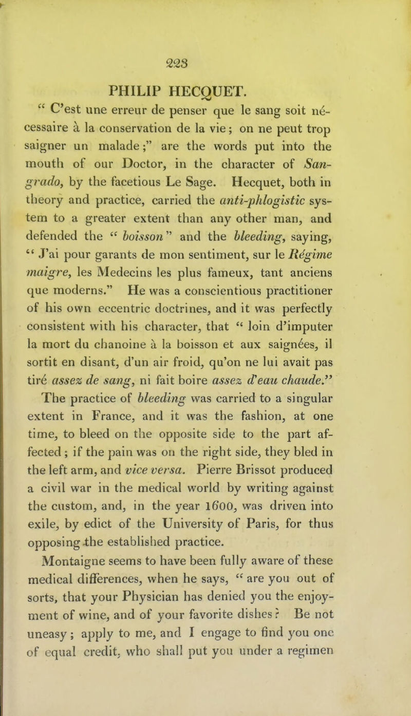 PHILIP HECQUET.  C*est une erreur de penser que le sang soit n^- cessaire ä la conservation de la vie; on ne peut trop saigner un malade; are the words put into the mouth of our Doctor, in the character of San- grado, hy the facetious Le Sage. Hecquet, both in theory and practice, carried the anti-pJilogistic Sys- tem to a greater extent than any other man, and defended the  hoisson and the bleeding, saying,  J'ai pour garants de mon sentiment, sur le Regime maigrey les Medecins les plus fameux, tant anciens que moderns. He was a conscientious practitioner of his own eccentric doctrines, and it was perfectly consistent with his character, that *' loin d'imputer la mort du chanoine ä la boisson et aux saign^es, il sortit en disant, d'un air froid, qu'on ne lui avait pas tir6 asse% de sang, ni fait boire assez d'eau chaudeJ' The practice of bleeding was carried to a singular extent in France, and it was the fashion, at one time, to bleed on the opposite side to the part af- fected ; if the pain was on the right side, they bled in the left arm, and vice versa. Pierre Brissot produced a civil war in the medical world by writing against the custom, and, in the year 1600, was driven into exile, by edict of the University of Paris, for thus opposing-the established practice. Montaigne seems to have been fuUy aware of these medical differences, when he says,  are you out of sorts, that your Physician has denied you the enjoy- ment of wine, and of your favorite dishes r Be not uneasy; apply to me, and I engage to find you onc of equal credit, who shall put you under a regimen