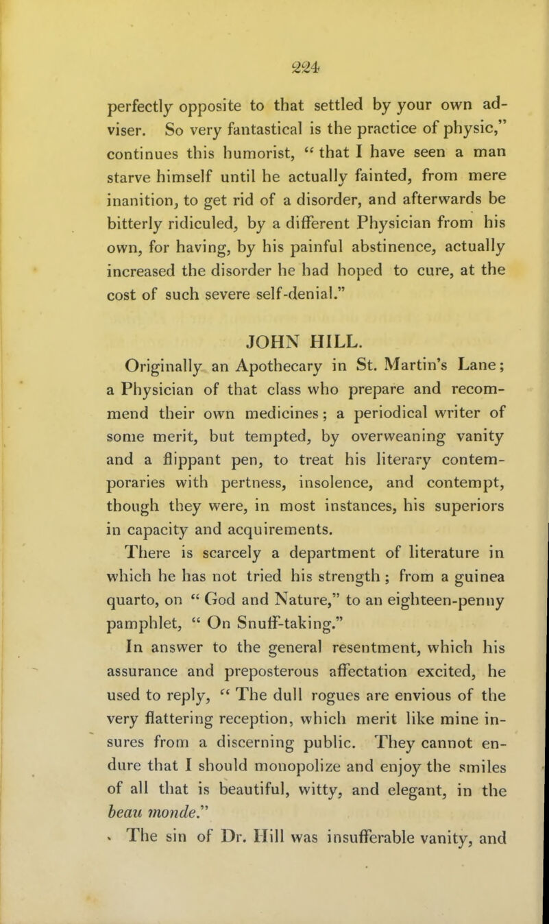 2^4 perfectly opposite to that settled by your own ad- viser. So very fantastical is the practice of physic, continues this humorist,  that I have seen a man starve himself until he actually fainted, from mere inanition, to get rid of a disorder, and afterwards be bitterly ridiculed, by a different Physician from his own, for having, by his painful abstinence, actually increased the disorder he had hoped to eure, at the cost of such severe self-denial. JOHN HILL. Originally an Apothecary in St. Martin's Lane; a Physician of that class who prepare and recom- mend their own medicines; a periodical writer of sonie merit, but tempted, by overweaning vanity and a flippant pen, to treat his Hterary contem- poraries with pertness, insolence, and contempt, though they were, in most instances, his superiors in capacity and acquirements. There is scarcely a department of literature in which he has not tried his strength ; from a guinea quarto, on  God and Nature, to an eighteen-penny pamphlet,  On Snuff-taking. In answer to the general resentment, which his assurance and preposterous affectation excited, he used to reply,  The dull rogues are envious of the very flattering reception, which merit like mine in- surcs from a discerning public. They cannot en- dure that 1 should monopolize and enjoy the smiles of all that is beautiful, witty, and elegant, in the beau mondey » The sin of Dr. Hill was insufferable vanity, and