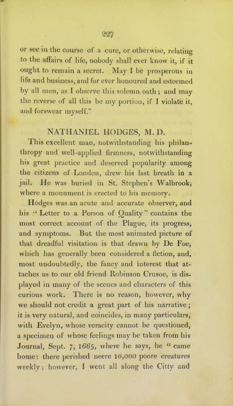 or see in the course of a eure, or otherwise, relatiiig to the afFairs of life, nobody shall ever know it, if it ought to remain a secret. May I be prosperous in life and business, and for ever honoured and esteemcd by all men, as I observe this solemn oath ; and may the reverse of all this be my portion, if I violate it, and forsvvear myself. NATHANIEL HODGES, M. D. This excellent man, notwithstanding bis philan- thropy and well-appliod firmness, notwithstanding bis great practice and deserved popularity among the Citizens of London, drew bis last breath in a jail. He was buried in St. Stephen's Walbrook^ where a monument is erected to bis memory. Hodges was an acute and accurate observer, and his Letter to a Person of Quality contains the most correct account of the Plague, its progress, and Symptoms. But the most animated picture of that dreadful Visitation is that dravvn by De Foe, which has generally been considered a fiction, and, most undoubtedly, the fancy and interest that at- taches us to our old friend Robinson Crusoe, is dis- played in many of the scenes and characters of this curious work. There is no reason, however, why we should not credit a great part of bis narrative; it is very natural, and coincides, in many particulars, with Evelyn, whose veracity cannot be questioned, a specimen of whose feelings may be taken from his Journal, Sept. 7, 1665, where he says, he  came home: there perished neere 10,000 poore creatures weekly; however, I went all along the Citty and
