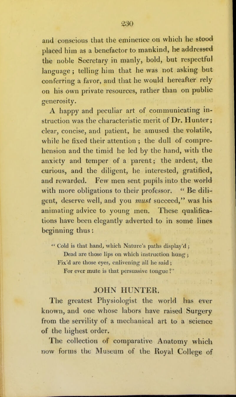 and conscious that the eminence on wliich he stood placed him as a benefactor to mankind, he addressed the noble Secretary in manly, hold, but respectful language; telling him that he was not asking but conFerring a favor, and that he would hereafter rely on his own private resources, rather than on public generosity. A happy and peculiar art of communicating In- struction was the characteristic merit of Dr. Hunter; clear, concise, and patient, he amused the volatile, while he fixed their attention ; the dull of cornpre- hension and the timid he led by the band, with the anxiety and temper of a parent; the ardent, the curious, and the diligent, he interested, gratified, and rewarded. Few men sent pupils into the world with more obligations to their professor.  Be dili- gent, deserve well, and you musf succeed, was his animating advice to young men. These qualifica- tions have been elegantly adverted to in some lines beginning thus: *' Cold is that band, which Nature's paths display'd j Dead are those lips on which Instruction hung ; Fix'd are those eyes, enlivening all he said ; For ever mute is that persuasive tongue! JOHN HUNTER. The greatest Physiologist the world has ever known, and one whose labors have raised Surgery from the servility of a mechanical art to a science of the highest order. The collection of comparative Anatomy which now forms the Museum of the Royal College of
