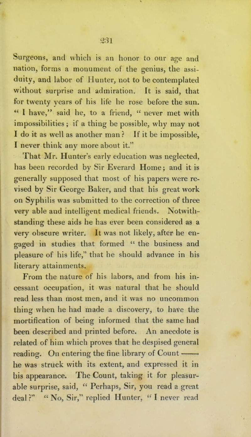 Surgeons, and vvhich is an lionor to our age and nation, forms a monument of tlie genius, the assi- duity, and labor of flunter, not to be contemplated Without surprise and admiration. It is said, that for twenty years of bis life be rose before tbe sun.  1 have,'* said be, to a friend,  never met with impossibibties ; if a tbing be possible, wby may not I do it as well as anotber man ? If it be impossible, I never tbink any more about it. Tbat Mr. Hunter's early education was neglected, bas been recorded by Sir Everard Home; and it is generally supposed tbat most of bis papers were re- vised by Sir George Baker, and tbat bis great work on Sypbibs was submitted to tbe correction of tbree very able and inteUigent medical friends. Notwitb- standing tbese aids he bas ever been considered as a very obscure writer. It was not bkely, after be en- sraged in studies tbat formed  tbe business and pleasure of bis bfe, tbat be sbould advance in bis literary attainments. From tbe nature of bis labors, and from bis in- cessant occupation, it was natural that be sbould read less than most men, and it was no uncommon tbing wben be bad made a discovery, to bave the mortification of being informed tbat the same bad been described and printed before. An anecdote is related of bim wbich proves tbat be despised general reading. On entering tbe fine library of Count he was Struck with its extent, and expressed it in bis appearance. The Count, taking it for pleasur- able surprise, said,  Perbaps^ Sir, you read a great deal ?  No, Sir, replied Hunter,  I never read