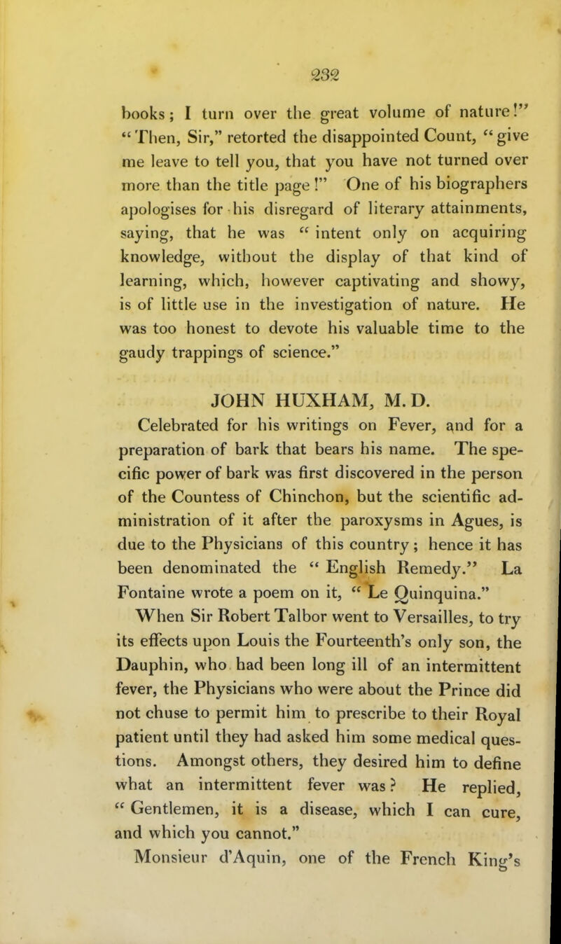 books; I turn over tlie great voliime of natiire! *' Then, Sir, retorted the disappointed Count,  give me leave to teil you, that you have not turned over more than the title page ! One of his biographers apologises for his disregard of literary attainments, saying, that he was  intent only on acquiring knowledge, without the display of that kind of learning, which, however captivating and showy, is of little use in the investigation of nature. He was too honest to devote his valuable time to the gaudy trappings of science. JOHN HÜXHAM, M. D. Celebrated for his writings on Fever, and for a preparation of bark that bears his name. The spe- cific power of bark was first discovered in the person of the Countess of Chinchon, but the scientific ad- ministration of it after the paroxysms in Agues, is due to the Physicians of this country; hence it has been denominated the  English Remedy. La Fontaine wrote a poem on it,  Le Quinquina. When Sir Robert Talbor went to Versailles, to try its eflfects upon Louis the Fourteenth's only son, the Dauphin, who had been long ill of an intermittent fever, the Physicians who were about the Prince did not chuse to permit him to prescribe to their Royal patient until they had asked him some medical ques- tions. Amongst others, they desired him to define what an intermittent fever was ? He replied,  Gentlemen, it is a disease, which I can eure, and which you cannot. Monsieur d'Aquin, one of the French King's