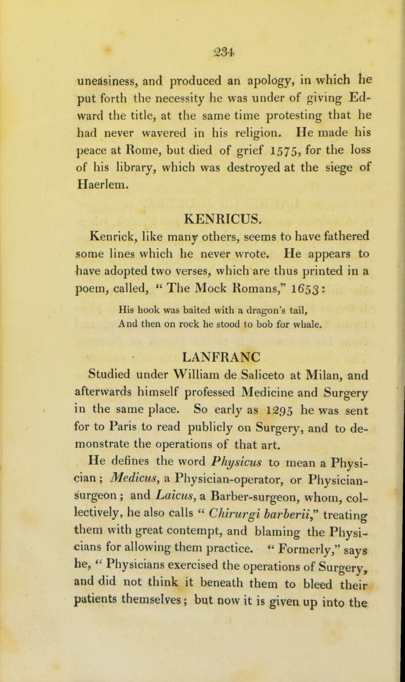 234< uneäsiness, and produced an apology, in which he put forth the necessity he was under of giving Ed- ward the title, at the same time protesting that he had never wavered in his rehgion. He made his peace at Rome, but died of grief 1575, for the loss of his hbrary, which was destroyed at the siege of Haerlem. KENRICUS. Kenrick, like many others, seems to have fathered some hnes which he never wrote. He appears to have adopted two verses, which are thus printed in a poem, called, *' The Mock Romans, I653: His hook was baited with a dragon's tail. And then on rock he stood to bob for wliale. LANFRANC Studied under WiUiam de Sahceto at Milan, and afterwards himself professed Medicine and Surgery in the same place. So early as 1295 he was sent for to Paris to read publicly on Surgery, and to de- monstrate the Operations of that art. He defines the word Physicus to mean a Physi- cian ; Medicus, a Physician-operator, or Physician- surgeon ; and Laicus, a Barber-surgeon, whom, col- lectively, he also calls  Chirurgi barberii,'' treating them with great contempt, and blaming the Physi- cians for allowing them practice.  Formerly, says he,  Physicians exercised the Operations of Surgery, and did not think it beneath them to bleed their patients themselves; but now it is given up into the