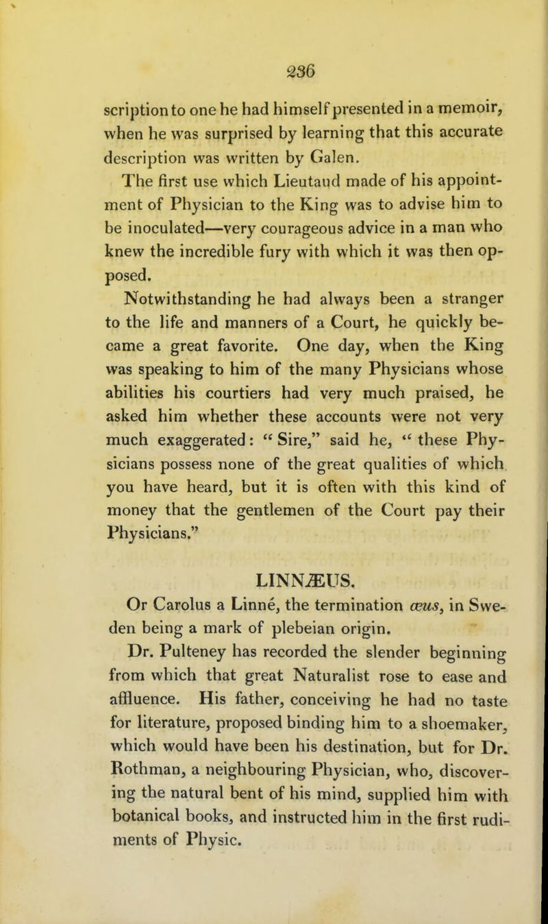 scriptionto one he had himself presented in a memoir, when he was surprised by learning that this accurate description was written by Galen. The first use which Lieutaiid made of his appoint- ment of Physician to the King was to advise him to be inoculated—very courageous advice in a man who knew the incredible fury with which it was then op- posed. Notwithstanding he had always been a stranger to the life and manners of a Court, he quickly be- came a great favorite. One day, when the King was speaking to him of the many Physicians whose abiUties his courtiers had very much praised, he asked him whether these accounts were not very much exaggerated:  Sire, said he, *' these Phy- sicians possess none of the great quahties of which. you have heard, but it is often with this kind of money that the gentlemen of the Court pay their Physicians. LINNJEUS. Or Carolus a Linne, the termination ceus, in Swe- den being a mark of plebeian origin. Dr. Pulteney has recorded the slender beginning from which that great Naturalist rose to ease and affluence. His father, conceiving he had no taste for literature, proposed binding him to a shoemaker, which would have been his destination, but for Dr. Rothman, a neighbouring Physician, who, discover- ing the natural beut of his mind, supplied him with botanical books, and instructed him in the first rudi- ments of Physic.