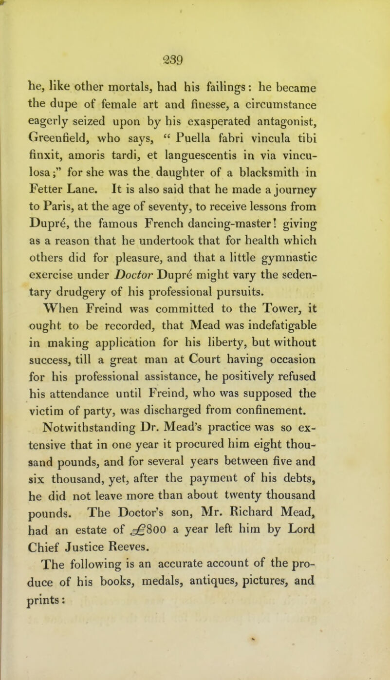 he, like other mortals, had his failings: he became the dupe of female art and finesse, a circumstance eagerly seized upon by his exasperated antagonist, Greenfield, vvho says,  Puella fabri vincula tibi finxit, amoris tardi, et languescentis in via vincu- losafor she was the daughter of a blacksmith in Fetter Lane. It is also said that he made a journey to Paris, at the age of seventy, to receive lessons from Dupre, the famous French dancing-master! giving as a reason that he undertook that for health which others did for pleasure, and that a little gymnastic exercise under Doctor Dupre might vary the seden- tary drudgery of his professional pursuits. When Freind was committed to the Tower, it ought to be recorded, that Mead was indefatigable in making application for his liberty, but without success, tili a great man at Court having occasion for his professional assistance, he positively refused his attendance until Freind, who was supposed the victim of party, was discharged from confinement. Notwithstanding Dr. Mead's practice was so ex- tensive that in one year it procured him eight thou- sand pounds, and for several years between five and six thousand, yet, after the payment of his debts, he did not leave more than about twenty thousand pounds. The Doctor's son, Mr. Richard Mead, had an estate of ^800 a year left him by Lord Chief Justice Reeves. The foUowing is an accurate account of the pro- duce of his books, medals, antiques, pictures, and prints: