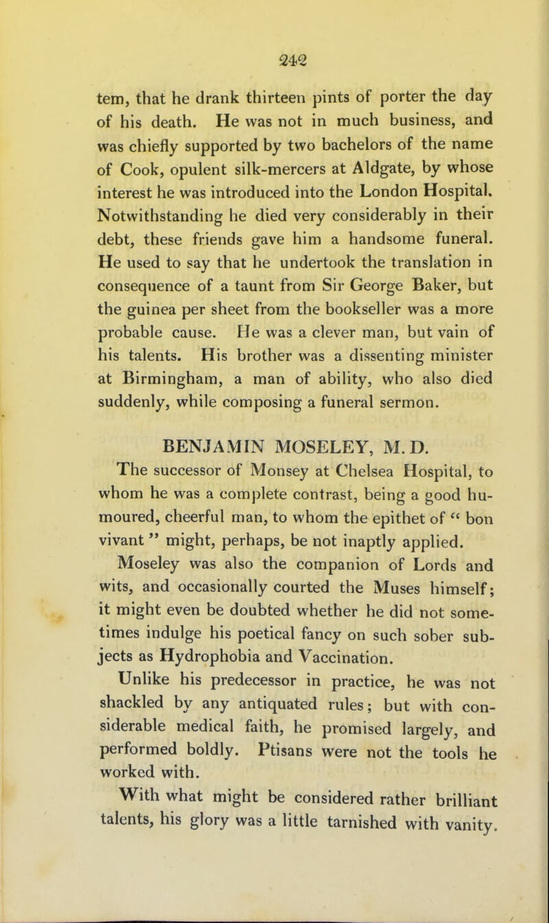 tem, that he drank thirteen pints of porter the day of his death. He was not in much business, and was chiefly supported by two bachelors of the name of Cook, opulent silk-mercers at Aldgate, by whose interest he was introduced into the London Hospital. Notwithstanding he died very considerably in their debt, these friends gave him a handsome funeral. He used to say that he undertook the translation in consequence of a taunt from Sir George Baker, but the guinea per sheet from the bookseller was a more probable cause. He was a clever man, but vain of his talents. His brother was a dissenting minister at Birmingham, a man of ability, who also died suddenly, while composing a funeral sermon. BENJAMIN MOSELEY, M. D. The successor of Monsey at Chelsea Hospital, to whom he was a complete contrast, being a good hu- moured, cheerful man, to whom the epithet of  bon vivant  might, perhaps, be not inaptly applied. Moseley was also the companion of Lords and wits, and occasionally courted the Muses himself; it might even be doubted whether he did not some- times indulge his poetical fancy on such sober sub- jects as Hydrophobia and Vaccination. Unlike his predecessor in practice, he was not shackled by any antiquated rules; but with con- siderable medical faith, he promised largely, and performed boldly. Ptisans were not the tools he workcd with. With what might be considered rather brilliant talents, his glory was a little tarnished with vanity.